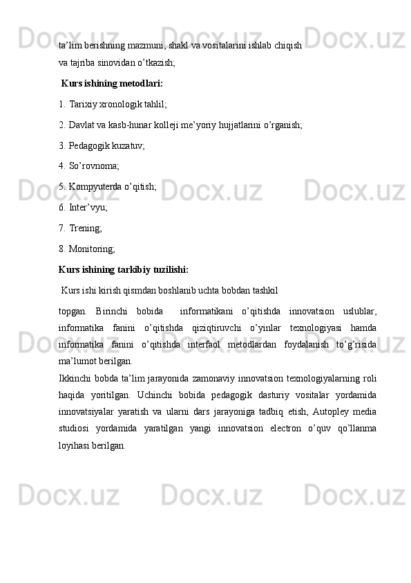 ta’lim berishning mazmuni, shakl va vositalarini ishlab chiqish
va tajriba sinovidan o’tkazish;
  Kurs ishining metodlari:
1.   Tarixiy xronologik tahlil;
2.   Davlat va kasb-hunar kolleji me’yoriy hujjatlarini o’rganish; 
3.   Pedagogik kuzatuv;
4.   So’rovnoma;
5.   Kompyuterda o’qitish;
6.   Inter’vyu;
7.   Trening;
8.   Monitoring;
Kurs ishining tarkibiy tuzilishi:
  Kurs ishi kirish qismdan boshlanib uchta bobdan tashkil
topgan.   Birinchi   bobida     informatikani   o’qitishda   innovatsion   uslublar,
informatika   fanini   o’qitishda   qiziqtiruvchi   o’yinlar   texnologiyasi   hamda
informatika   fanini   o’qitishda   interfaol   metodlardan   foydalanish   to’g’risida
ma’lumot berilgan.
Ikkinchi   bobda   ta’lim   jarayonida   zamonaviy   innovatsion   texnologiyalarning   roli
haqida   yoritilgan.   Uchinchi   bobida   pedagogik   dasturiy   vositalar   yordamida
innovatsiyalar   yaratish   va   ularni   dars   jarayoniga   tadbiq   etish,   Autopley   media
studiosi   yordamida   yaratilgan   yangi   innovatsion   electron   o’quv   qo’llanma
loyihasi berilgan. 