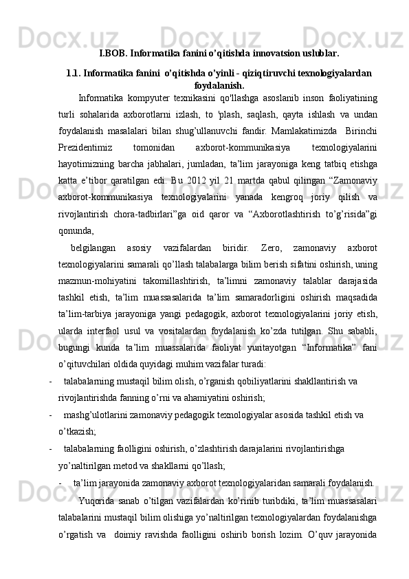 I.BOB. Informatika fanini o’qitishda innovatsion uslublar.
1.1. Informatika fanini  o’qitishda o’yinli - qiziqtiruvchi texnologiyalardan
foydalanish.
Informatika   kompyuter   texnikasini   qo'llashga   asoslanib   inson   faoliyatining
turli   sohalarida   axborotlarni   izlash,   to   'plash,   saqlash,   qayta   ishlash   va   undan
foydalanish   masalalari   bilan   shug’ullanuvchi   fandir.   Mamlakatimizda     Birinchi
Prezidentimiz   tomonidan   axborot-kommunikasiya   texnologiyalarini
hayotimizning   barcha   jabhalari,   jumladan,   ta’lim   jarayoniga   keng   tatbiq   etishga
katta   e’tibor   qaratilgan   edi.   Bu   2012   yil   21   martda   qabul   qilingan   “Zamonaviy
axborot-kommunikasiya   texnologiyalarini   yanada   kengroq   joriy   qilish   va
rivojlantirish   chora-tadbirlari”ga   oid   qaror   va   “Axborotlashtirish   to’g’risida”gi
qonunda, 
  belgilangan   asosiy   vazifalardan   biridir.   Zero,   zamonaviy   axborot
texnologiyalarini samarali qo’llash talabalarga bilim berish sifatini oshirish, uning
mazmun-mohiyatini   takomillashtirish,   ta’limni   zamonaviy   talablar   darajasida
tashkil   etish,   ta’lim   muassasalarida   ta’lim   samaradorligini   oshirish   maqsadida
ta’lim-tarbiya   jarayoniga   yangi   pedagogik,   axborot   texnologiyalarini   joriy   etish,
ularda   interfaol   usul   va   vositalardan   foydalanish   ko’zda   tutilgan.   Shu   sababli,
bugungi   kunda   ta’lim   muassalarida   faoliyat   yuritayotgan   “Informatika”   fani
o’qituvchilari oldida quyidagi muhim vazifalar turadi:
-     talabalarning mustaqil bilim olish, o’rganish qobiliyatlarini shakllantirish va 
rivojlantirishda fanning o’rni va ahamiyatini oshirish;
-     mashg’ulotlarini zamonaviy pedagogik texnologiyalar asosida tashkil etish va 
o’tkazish;
-     talabalarning faolligini oshirish, o’zlashtirish darajalarini rivojlantirishga 
yo’naltirilgan metod va shakllarni qo’llash;
-     ta’lim jarayonida zamonaviy axborot texnologiyalaridan samarali foydalanish.
Yuqorida   sanab   o’tilgan   vazifalardan   ko’rinib   turibdiki,   ta’lim   muassasalari
talabalarini mustaqil bilim olishiga yo’naltirilgan texnologiyalardan foydalanishga
o’rgatish   va     doimiy   ravishda   faolligini   oshirib   borish   lozim.   O’quv   jarayonida 