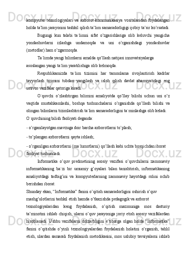 kompyuter   texnologiyalari   va   axborot-kommunikasiya   vositalaridan   foydalangan
holda ta’lim jarayonini tashkil qilish ta’lim samaradorligigi ijobiy ta’sir ko’rsatadi.
Bugungi   kun   talabi   ta`limni   sifat   o’zgarishlariga   olib   keluvchi   yangicha
yondashuvlarni   izlashga   undamoqda   va   uni   o’rganishdagi   yondashuvlar
(metodlar) ham o’zgarmoqda.
Ta`limda yangi bilimlarni amalda qo’llash natijasi innovatsiyalarga 
asoslangan yangi ta`lim yaratilishiga olib kelmoqda.
Respublikamizda   ta`lim   tizimini   har   tamonlama   rivojlantirish   kadrlar
tayyorlash   tizimini   tubdan   yangilash   va   isloh   qilish   davlat   ahamiyatidagi   eng
ustivor vazifalar qatoriga kiradi.
O`quvchi   o’zlashtirgan   bilimini   amaliyotda   qo’llay   bilishi   uchun   uni   o’z
vaqtida   mustahkamlashi,   boshqa   tushunchalarni   o’rganishda   qo’llash   bilishi   va
olingan bilimlarni tizimlashtirish ta`lim samaradorligini ta`minlashga olib keladi.
O`quvchining bilish faoliyati deganda:
- o’rganilayotgan mavzuga doir barcha axborotlarni to’plash;
- to’plangan axborotlarni qayta ishlash;
- o’rganilgan axborotlarni (ma`lumotlarni) qo’llash kabi uchta bosqichdan iborat 
faoliyat tushuniladi.
Informatika   o’quv   predmetining   asosiy   vazifasi   o’quvchilarni   zamonaviy
informatikaning   ba`zi   bir   umumiy   g’oyalari   bilan   tanishtirish,   informatikaning
amaliyotdagi   tadbig’ini   va   kompyuterlarning   zamonaviy   hayotdagi   rolini   ochib
berishdan iborat.
Shunday ekan, “Informatika” fanini o’qitish samaradorligini oshirish o’quv 
mashg’ulotlarini tashkil etish hamda o’tkazishda pedagogik va axborot
texnologiyalaridan   keng   foydalanish,   o’qitish   mazmuniga   mos   dasturiy
ta’minotini ishlab chiqish, ularni o’quv jarayoniga joriy etish asosiy vazifalardan
hisoblanadi.   Ushbu   vazifalarni   dolzarbligini   e’tiborga   olgan   holda   “Informatika”
fanini   o’qitishda   o’yinli   texnologiyalardan   foydalanish   holatini   o’rganish,   tahlil
etish,  ulardan  samarali  foydalanish   metodikasini,  mos   uslubiy  tavsiyalarni  ishlab
