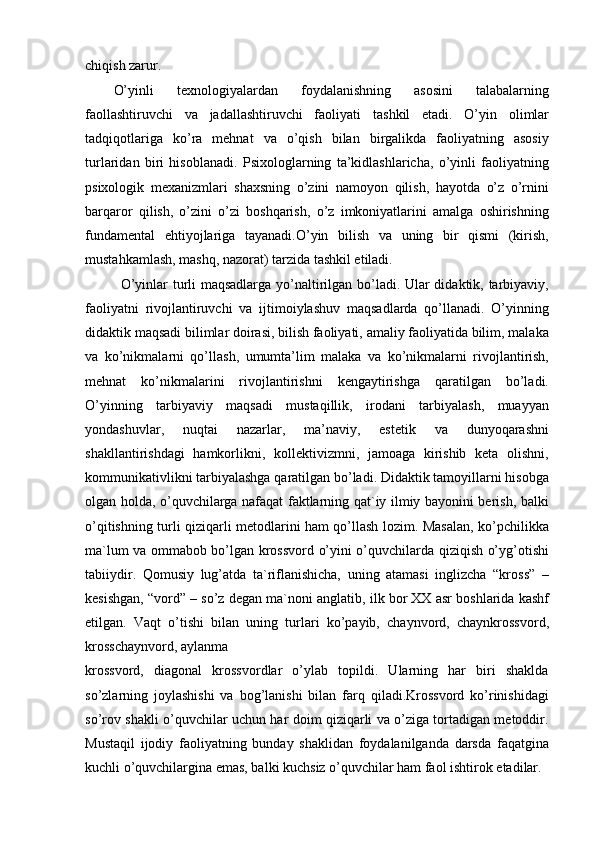 chiqish zarur.
O’yinli   texnologiyalardan   foydalanishning   asosini   talabalarning
faollashtiruvchi   va   jadallashtiruvchi   faoliyati   tashkil   etadi.   O’yin   olimlar
tadqiqotlariga   ko’ra   mehnat   va   o’qish   bilan   birgalikda   faoliyatning   asosiy
turlaridan   biri   hisoblanadi.   Psixologlarning   ta’kidlashlaricha,   o’yinli   faoliyatning
psixologik   mexanizmlari   shaxsning   o’zini   namoyon   qilish,   hayotda   o’z   o’rnini
barqaror   qilish,   o’zini   o’zi   boshqarish,   o’z   imkoniyatlarini   amalga   oshirishning
fundamental   ehtiyojlariga   tayanadi.O’yin   bilish   va   uning   bir   qismi   (kirish,
mustahkamlash, mashq, nazorat) tarzida tashkil etiladi.
O’yinlar turli maqsadlarga yo’naltirilgan bo’ladi. Ular didaktik, tarbiyaviy,
faoliyatni   rivojlantiruvchi   va   ijtimoiylashuv   maqsadlarda   qo’llanadi.   O’yinning
didaktik maqsadi bilimlar doirasi, bilish faoliyati, amaliy faoliyatida bilim, malaka
va   ko’nikmalarni   qo’llash,   umumta’lim   malaka   va   ko’nikmalarni   rivojlantirish,
mehnat   ko’nikmalarini   rivojlantirishni   kengaytirishga   qaratilgan   bo’ladi.
O’yinning   tarbiyaviy   maqsadi   mustaqillik,   irodani   tarbiyalash,   muayyan
yondashuvlar,   nuqtai   nazarlar,   ma’naviy,   estetik   va   dunyoqarashni
shakllantirishdagi   hamkorlikni,   kollektivizmni,   jamoaga   kirishib   keta   olishni,
kommunikativlikni tarbiyalashga qaratilgan bo’ladi. Didaktik tamoyillarni hisobga
olgan holda, o’quvchilarga nafaqat faktlarning qat`iy ilmiy bayonini berish, balki
o’qitishning turli qiziqarli metodlarini ham qo’llash lozim. Masalan, ko’pchilikka
ma`lum va ommabob bo’lgan krossvord o’yini o’quvchilarda qiziqish o’yg’otishi
tabiiydir.   Qomusiy   lug’atda   ta`riflanishicha,   uning   atamasi   inglizcha   “kross”   –
kesishgan, “vord” – so’z degan ma`noni anglatib, ilk bor XX asr boshlarida kashf
etilgan.   Vaqt   o’tishi   bilan   uning   turlari   ko’payib,   chaynvord,   chaynkrossvord,
krosschaynvord, aylanma
krossvord,   diagonal   krossvordlar   o’ylab   topildi.   Ularning   har   biri   shaklda
so’zlarning   joylashishi   va   bog’lanishi   bilan   farq   qiladi.Krossvord   ko’rinishidagi
so’rov shakli o’quvchilar uchun har doim qiziqarli va o’ziga tortadigan metoddir.
Mustaqil   ijodiy   faoliyatning   bunday   shaklidan   foydalanilganda   darsda   faqatgina
kuchli o’quvchilargina emas, balki kuchsiz o’quvchilar ham faol ishtirok etadilar.