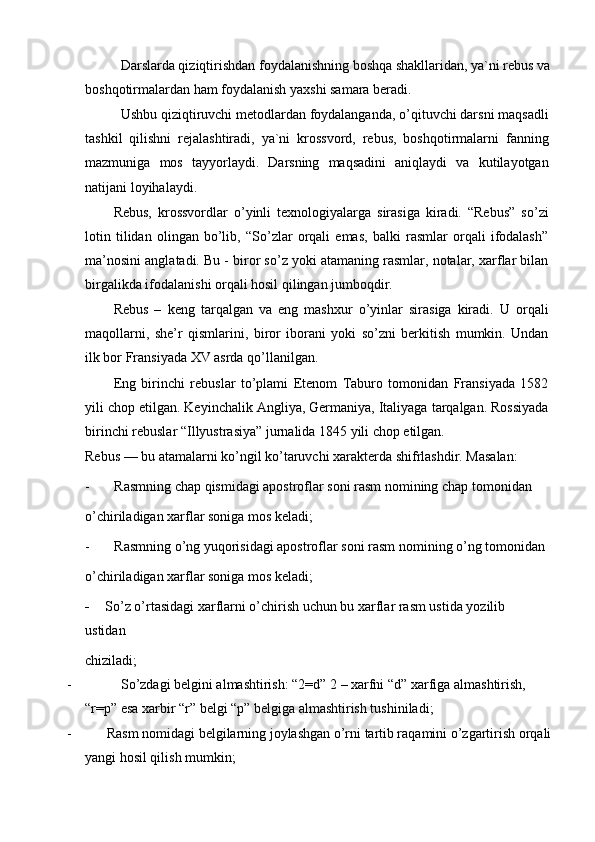 Darslarda qiziqtirishdan foydalanishning boshqa shakllaridan, ya`ni rebus va
boshqotirmalardan ham foydalanish yaxshi samara beradi.
Ushbu qiziqtiruvchi metodlardan foydalanganda, o’qituvchi darsni maqsadli
tashkil   qilishni   rejalashtiradi,   ya`ni   krossvord,   rebus,   boshqotirmalarni   fanning
mazmuniga   mos   tayyorlaydi.   Darsning   maqsadini   aniqlaydi   va   kutilayotgan
natijani loyihalaydi.
Rebus,   krossvordlar   o’yinli   texnologiyalarga   sirasiga   kiradi.   “Rebus”   so’zi
lotin   tilidan   olingan   bo’lib,   “So’zlar   orqali   emas,   balki   rasmlar   orqali   ifodalash”
ma’nosini anglatadi. Bu - biror so’z yoki atamaning rasmlar, notalar, xarflar bilan
birgalikda ifodalanishi orqali hosil qilingan jumboqdir.
Rebus   –   keng   tarqalgan   va   eng   mashxur   o’yinlar   sirasiga   kiradi.   U   orqali
maqollarni,   she’r   qismlarini,   biror   iborani   yoki   so’zni   berkitish   mumkin.   Undan
ilk bor Fransiyada XV asrda qo’llanilgan.
Eng   birinchi   rebuslar   to’plami   Etenom   Taburo   tomonidan   Fransiyada   1582
yili chop etilgan. Keyinchalik Angliya, Germaniya, Italiyaga tarqalgan. Rossiyada
birinchi rebuslar “Illyustrasiya” jurnalida 1845 yili chop etilgan.
Rebus — bu atamalarni ko’ngil ko’taruvchi xarakterda shifrlashdir. Masalan:
-       Rasmning chap qismidagi apostroflar soni rasm nomining chap tomonidan
o’chiriladigan xarflar soniga mos keladi;
-       Rasmning o’ng yuqorisidagi apostroflar soni rasm nomining o’ng tomonidan
o’chiriladigan xarflar soniga mos keladi;
-     So’z o’rtasidagi xarflarni o’chirish uchun bu xarflar rasm ustida yozilib    
ustidan
chiziladi;
-              So’zdagi belgini almashtirish: “2=d” 2 – xarfni “d” xarfiga almashtirish, 
“r=p” esa xarbir “r” belgi “p” belgiga almashtirish tushiniladi;
-          Rasm nomidagi belgilarning joylashgan o’rni tartib raqamini o’zgartirish orqali
yangi hosil qilish mumkin; 