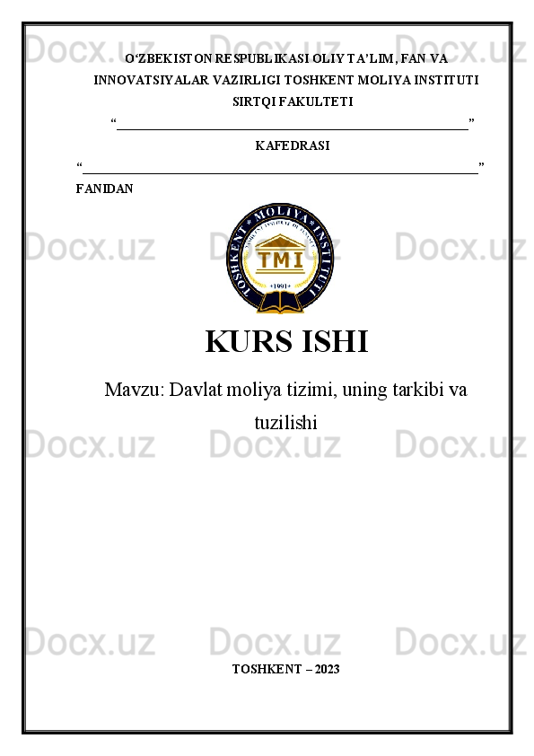 O ZBEKISTON RESPUBLIKASI ʻ OLIY TA’LIM , FAN VA
INNOVATSIYALAR VAZIRLIGI  TOSHKENT  MOLIYA INSTITUTI
SIRTQI FAKULTETI
“________________________________________________________”
KAFEDRASI
“ _______________________________________________________________ ”
FANIDAN
               
KURS ISHI
Маvzu:   Davlat moliya tizimi, uning tarkibi va
tuzilishi
TOSHKENT – 20 23 