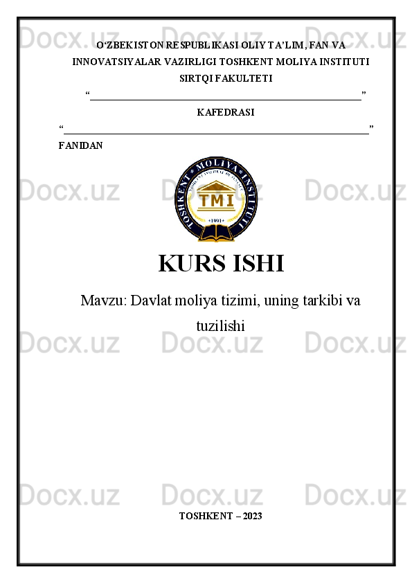 O ZBEKISTON RESPUBLIKASI ʻ OLIY TA’LIM , FAN VA
INNOVATSIYALAR VAZIRLIGI  TOSHKENT  MOLIYA INSTITUTI
SIRTQI FAKULTETI
“________________________________________________________”
KAFEDRASI
“ _______________________________________________________________ ”
FANIDAN
               
KURS ISHI
Маvzu:   Davlat moliya tizimi, uning tarkibi va
tuzilishi
TOSHKENT – 20 23