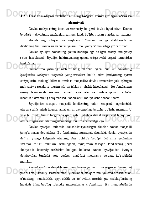 1.2. Davlat   moliyasi   tarkibida   uning   bo‘g‘inlarining   tutgan   o‘rni   va
ahamiyati
Davlat   moliyasining   bosh   va   markaziy   bo‘g‘ini   davlat   byudjetidir.   Davlat
byudjeti   –   davlatning   markazlashgan   pul   fondi   bo‘lib,   asosan   yuridik   va   jismoniy
shaxslarning   soliqlari   va   majburiy   to‘lovlari   evaziga   shakllanadi   va
davlatning turli   vazifalari va   funksiyalarini moliyaviy   ta’minlashga   yo‘naltiriladi.
Davlat   byudjeti   davlatning   qonun   kuchiga   ega   bo‘lgan   asosiy   moliyaviy
rejasi   hisoblanadi.   Byudjet   hokimiyatning   qonun   chiqaruvchi   organi   tomonidan
tasdiqlanadi.
Davlat   moliyasining   muhim   bo‘g‘inlaridan   yana   biri   –   davlatning
byudjetdan   tashqari   maqsadli   jamg‘armalari   bo‘lib,   ular   jamiyatning   ayrim
ehtiyojlarini   mablag‘   bilan   ta’minlash   maqsadida   davlat   tomonidan   jalb   qilingan
moliyaviy   resurslarni   taqsimlash   va   ishlatish   shakli   hisoblanadi.   Bu   fondlarning
asosiy   tayinlanishi   maxsus   maqsadli   ajratmalar   va   boshqa   qator   manbalar
hisobidan   davlatning   aniq   maqsadli   tadbirlarini   moliyalashtirishdan   iborat.
Byudjetdan   tashqari   maqsadli   fondlarning   turlari,   maqsadli   tayinlanishi,
ularga   egalik   qilish   huquqi,   amal   qilish   davomiyligi   turlicha   bo‘lishi   mumkin.   U
yoki bu fondni tuzish to‘g‘risida qaror qabul qilishda davlat va jamiyat taraqqiyoti
oldida   turgan   vazifalarning ustuvorligi   muhim   ahamiyatga   ega.
Davlat   byudjeti   tarkibida   konsolidatsiyalashgan   fondlar   davlat   maqsadli
jamg‘armalari   deb   ataladi.   Bu   fondlarning   xususiyati   shundaki,   davlat   byudjetida
defitsit   yuzaga   kelganda   ularning   ijbiy   qoldig‘i   byudjet   defitsitini   qoplashga
safarbar   etilishi   mumkin.   Shuningdek,   byudjetdan   tashqari   fondlarning   joriy
faoliyatida   kassaviy   uzilishlar   bo‘lgan   hollarda   davlat   byudjetidan   byudjet
dotatsiyalari   berilishi   yoki   boshqa   shakldagi   moliyaviy   yordam   ko‘rsatilishi
mumkin.
Davlat krediti  – davlat bilan (uning hokimiyat va ijroiya organlari timsolida)
yuridik   va   jismoniy   shaxslar,   xorijiy   davlatlar,   xalqaro   moliya-kredit   tashkilotlari
o‘rtasidagi   muddatlilik,   qaytishlilik   va   to‘lovlilik   asosida   pul   mablag‘larining
harakati   bilan   bog‘liq   iqtisodiy   munosabatlar   yig‘indisidir.   Bu   munosabatlarda