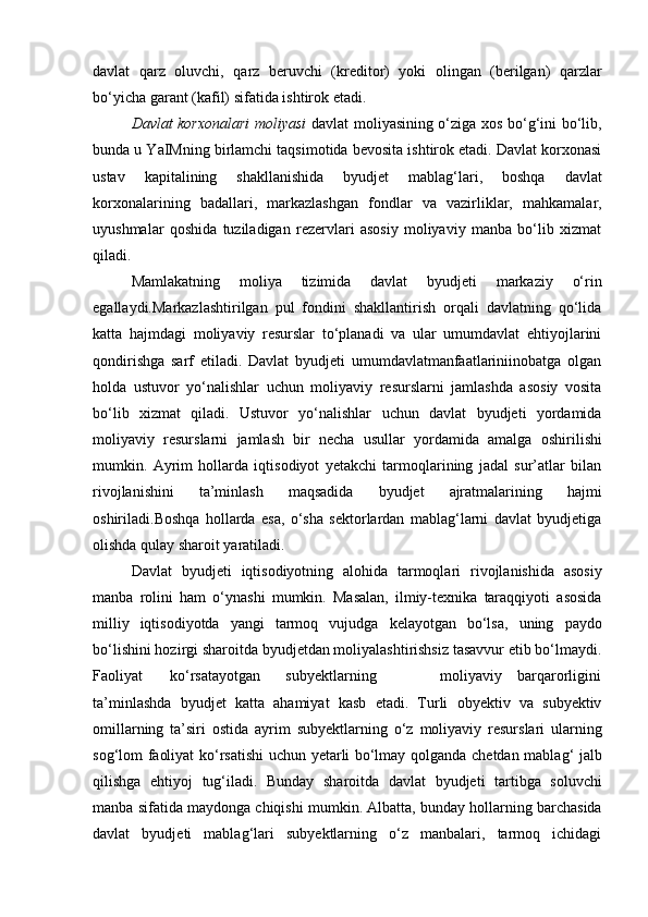 davlat   qarz   oluvchi,   qarz   beruvchi   (kreditor)   yoki   olingan   (berilgan)   qarzlar
bo‘yicha   garant   (kafil)   sifatida ishtirok   etadi.
Davlat korxonalari  moliyasi   davlat moliyasining o‘ziga xos bo‘g‘ini bo‘lib,
bunda u YaIMning birlamchi taqsimotida bevosita ishtirok etadi. Davlat korxonasi
ustav   kapitalining   shakllanishida   byudjet   mablag‘lari,   boshqa   davlat
korxonalarining   badallari,   markazlashgan   fondlar   va   vazirliklar,   mahkamalar,
uyushmalar   qoshida   tuziladigan   rezervlari   asosiy   moliyaviy   manba   bo‘lib   xizmat
qiladi.
Mamlakatning   moliya   tizimida   davlat   byudjeti   markaziy   o‘rin
egallaydi.Markazlashtirilgan   pul   fondini   shakllantirish   orqali   davlatning   qo‘lida
katta   hajmdagi   moliyaviy   resurslar   to‘planadi   va   ular   umumdavlat   ehtiyojlarini
qondirishga   sarf   etiladi.   Davlat   byudjeti   umumdavlatmanfaatlariniinobatga   olgan
holda   ustuvor   yo‘nalishlar   uchun   moliyaviy   resurslarni   jamlashda   asosiy   vosita
bo‘lib   xizmat   qiladi.   Ustuvor   yo‘nalishlar   uchun   davlat   byudjeti   yordamida
moliyaviy   resurslarni   jamlash   bir   necha   usullar   yordamida   amalga   oshirilishi
mumkin.   Ayrim   hollarda   iqtisodiyot   yetakchi   tarmoqlarining   jadal   sur’atlar   bilan
rivojlanishini   ta’minlash   maqsadida   byudjet   ajratmalarining   hajmi
oshiriladi.Boshqa   hollarda   esa,   o‘sha   sektorlardan   mablag‘larni   davlat   byudjetiga
olishda   qulay   sharoit   yaratiladi.
Davlat   byudjeti   iqtisodiyotning   alohida   tarmoqlari   rivojlanishida   asosiy
manba   rolini   ham   o‘ynashi   mumkin.   Masalan,   ilmiy-texnika   taraqqiyoti   asosida
milliy   iqtisodiyotda   yangi   tarmoq   vujudga   kelayotgan   bo‘lsa,   uning   paydo
bo‘lishini hozirgi sharoitda byudjetdan moliyalashtirishsiz tasavvur etib bo‘lmaydi.
Faoliyat ko‘rsatayotgan subyektlarning moliyaviy barqarorligini
ta’minlashda   byudjet   katta   ahamiyat   kasb   etadi.   Turli   obyektiv   va   subyektiv
omillarning   ta’siri   ostida   ayrim   subyektlarning   o‘z   moliyaviy   resurslari   ularning
sog‘lom   faoliyat   ko‘rsatishi   uchun   yetarli   bo‘lmay   qolganda   chetdan   mablag‘   jalb
qilishga   ehtiyoj   tug‘iladi.   Bunday   sharoitda   davlat   byudjeti   tartibga   soluvchi
manba   sifatida   maydonga   chiqishi   mumkin.   Albatta,   bunday   hollarning   barchasida
davlat   byudjeti   mablag‘lari   subyektlarning   o‘z   manbalari,   tarmoq   ichidagi 