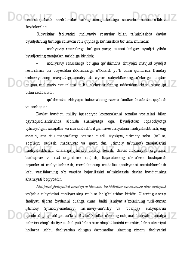 resurslar,   bank   kreditlaridan   so‘ng   oxirgi   tartibga   soluvchi   manba   sifatida
foydalaniladi.
Subyektlar   faoliyatini   moliyaviy   resurslar   bilan   ta’minlashda   davlat
byudjetining   tartibga   soluvchi   roli   quyidagi ko‘rinishda   bo‘lishi   mumkin:
 moliyaviy   resurslarga   bo‘lgan   yangi   talabni   kelgusi   byudjet   yilida
byudjetning xarajatlari   tarkibiga   kiritish;
 moliyaviy   resurslarga   bo‘lgan   qo‘shimcha   ehtiyojni   mavjud   byudjet
resurslarini   bir   obyektdan   ikkinchisiga   o‘tkazish   yo‘li   bilan   qondirish.   Bunday
imkoniyatning   mavjudligi   amaliyotda   ayrim   subyektlarning   o‘zlariga   taqdim
etilgan   moliyaviy   resurslarni   to‘liq   o‘zlashtirishning   uddasidan   chiqa   olmasligi
bilan izohlanadi;
 qo‘shimcha   ehtiyojni   hukumatning   zaxira   fondlari   hisobidan   qoplash
va   boshqalar.
Davlat   byudjeti   milliy   iqtisodiyot   korxonalarini   texnika   vositalari   bilan
qaytaqurollantirishda   alohida   ahamiyatga   ega.   Byudjetdan   iqtisodiyotga
qilinayotgan xarajatlar va markazlashtirilgan investitsiyalarni moliyalashtirish, eng
avvalo,   ana   shu   maqsadlarga   xizmat   qiladi.   Ayniqsa,   ijtimoiy   soha   (ta’lim,
sog‘liqni   saqlash,   madaniyat   va   sport,   fan,   ijtimoiy   ta’minot)   xarajatlarini
moliyalashtirish,   oilalarga   ijtimoiy   nafaqa   berish,   davlat   hokimiyati   organlari,
boshqaruv   va   sud   organlarini   saqlash,   fuqarolarning   o‘z-o‘zini   boshqarish
organlarini   moliyalashtirish,   mamlakatning   mudofaa   qobiliyatini   mustahkamlash
kabi   vazifalarning   o‘z   vaqtida   bajarilishini   ta’minlashda   davlat   byudjetining
ahamiyati beqiyosdir.
Notijorat faoliyatini amalga oshiruvchi tashkilotlar va muassasalar moliyasi
xo‘jalik   subyektlari   moliyasining   muhim   bo‘g‘inlaridan   biridir.   Ularning   asosiy
faoliyati   tijorat   foydasini   olishga   emas,   balki   jamiyat   a’zolarining   turli-tuman
ijtimoiy   (ijtimoiy-madaniy,   ma’naviy-ma’rifiy   va   boshqa)   ehtiyojlarini
qondirishga qaratilgan bo‘ladi. Bu tashkilotlar o‘zining notijorat faoliyatini amalga
oshirish chog‘ida tijorat   faoliyati   bilan   ham   shug‘ullanishi   mumkin,   lekin   aksariyat
hollarda   ushbu   faoliyatdan   olingan   daromadlar   ularning   nizom   faoliyatini 