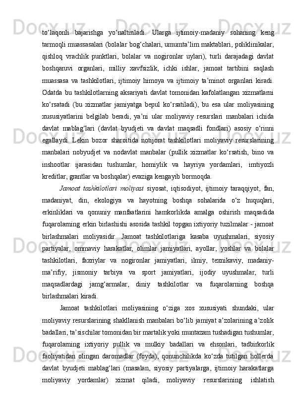 to‘laqonli   bajarishga   yo‘naltiriladi.   Ularga   ijtimoiy-madaniy   sohaning   keng
tarmoqli muassasalari (bolalar bog‘chalari, umumta’lim maktablari, poliklinikalar,
qishloq   vrachlik   punktlari,   bolalar   va   nogironlar   uylari),   turli   darajadagi   davlat
boshqaruvi   organlari,   milliy   xavfsizlik,   ichki   ishlar,   jamoat   tartibini   saqlash
muassasa   va   tashkilotlari,   ijtimoiy   himoya   va   ijtimoiy   ta’minot   organlari   kiradi.
Odatda   bu   tashkilotlarning   aksariyati   davlat   tomonidan   kafolatlangan   xizmatlarni
ko‘rsatadi   (bu   xizmatlar   jamiyatga   bepul   ko‘rsatiladi),   bu   esa   ular   moliyasining
xususiyatlarini   belgilab   beradi,   ya’ni   ular   moliyaviy   resurslari   manbalari   ichida
davlat   mablag‘lari   (davlat   byudjeti   va   davlat   maqsadli   fondlari)   asosiy   o‘rinni
egallaydi.   Lekin   bozor   sharoitida   notijorat   tashkilotlari   moliyaviy   resurslarining
manbalari   nobyudjet   va   nodavlat   manbalar   (pullik   xizmatlar   ko‘rsatish,   bino   va
inshootlar   ijarasidan   tushumlar,   homiylik   va   hayriya   yordamlari,   imtiyozli
kreditlar,   grantlar   va   boshqalar)   evaziga   kengayib   bormoqda.
Jamoat   tashkilotlari   moliyasi   siyosat,   iqtisodiyot,   ijtimoiy   taraqqiyot,   fan,
madaniyat,   din,   ekologiya   va   hayotning   boshqa   sohalarida   o‘z   huquqlari,
erkinliklari   va   qonuniy   manfaatlarini   hamkorlikda   amalga   oshirish   maqsadida
fuqarolarning erkin birlashishi asosida tashkil topgan ixtiyoriy tuzilmalar - jamoat
birlashmalari   moliyasidir.   Jamoat   tashkilotlariga   kasaba   uyushmalari,   siyosiy
partiyalar,   ommaviy   harakatlar,   olimlar   jamiyatlari,   ayollar,   yoshlar   va   bolalar
tashkilotlari,   faxriylar   va   nogironlar   jamiyatlari,   ilmiy,   texnikaviy,   madaniy-
ma’rifiy,   jismoniy   tarbiya   va   sport   jamiyatlari,   ijodiy   uyushmalar,   turli
maqsadlardagi   jamg‘armalar,   diniy   tashkilotlar   va   fuqarolarning   boshqa
birlashmalari   kiradi.
Jamoat   tashkilotlari   moliyasining   o‘ziga   xos   xususiyati   shundaki,   ular
moliyaviy resurslarining shakllanish  manbalari bo‘lib jamiyat a’zolarining a’zolik
badallari, ta’sischilar tomonidan bir martalik yoki muntazam tushadigan tushumlar,
fuqarolarning   ixtiyoriy   pullik   va   mulkiy   badallari   va   ehsonlari,   tadbirkorlik
faoliyatidan   olingan   daromadlar   (foyda),   qonunchilikda   ko‘zda   tutilgan   hollerda
davlat   byudjeti   mablag‘lari   (masalan,   siyosiy   partiyalarga,   ijtimoiy   harakatlarga
moliyaviy   yordamlar)   xizmat   qiladi,   moliyaviy   resurslarining   ishlatish