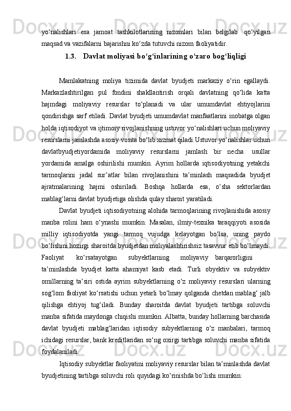 yo‘nalishlari   esa   jamoat   tashkilotlarining   nizomlari   bilan   belgilab   qo‘yilgan
maqsad va   vazifalarni   bajarishni   ko‘zda   tutuvchi nizom   faoliyatidir.
1.3. Davlat   moliyasi   bo‘g‘inlarining   o‘zaro   bog‘liqligi
Mamlakatning   moliya   tizimida   davlat   byudjeti   markaziy   o‘rin   egallaydi.
Markazlashtirilgan   pul   fondini   shakllantirish   orqali   davlatning   qo‘lida   katta
hajmdagi   moliyaviy   resurslar   to‘planadi   va   ular   umumdavlat   ehtiyojlarini
qondirishga sarf etiladi. Davlat byudjeti umumdavlat manfaatlarini inobatga olgan
holda iqtisodiyot va ijtimoiy rivojlanishning ustuvor yo‘nalishlari uchun moliyaviy
resurslarni jamlashda asosiy vosita bo‘lib xizmat qiladi.Ustuvor yo‘nalishlar uchun
davlatbyudjetiyordamida   moliyaviy   resurslarni   jamlash   bir   necha   usullar
yordamida   amalga   oshirilishi   mumkin.   Ayrim   hollarda   iqtisodiyotning   yetakchi
tarmoqlarini   jadal   sur’atlar   bilan   rivojlanishini   ta’minlash   maqsadida   byudjet
ajratmalarining   hajmi   oshiriladi.   Boshqa   hollarda   esa,   o‘sha   sektorlardan
mablag‘larni davlat byudjetiga   olishda   qulay   sharoit   yaratiladi.
Davlat   byudjeti   iqtisodiyotning   alohida   tarmoqlarining   rivojlanishida   asosiy
manba   rolini   ham   o‘ynashi   mumkin.   Masalan,   ilmiy-texnika   taraqqiyoti   asosida
milliy   iqtisodiyotda   yangi   tarmoq   vujudga   kelayotgan   bo‘lsa,   uning   paydo
bo‘lishini hozirgi sharoitda byudjetdan moliyalashtirishsiz tasavvur etib bo‘lmaydi.
Faoliyat ko‘rsatayotgan subyektlarning moliyaviy barqarorligini
ta’minlashda   byudjet   katta   ahamiyat   kasb   etadi.   Turli   obyektiv   va   subyektiv
omillarning   ta’siri   ostida   ayrim   subyektlarning   o‘z   moliyaviy   resurslari   ularning
sog‘lom   faoliyat   ko‘rsatishi   uchun   yetarli   bo‘lmay   qolganda   chetdan   mablag‘   jalb
qilishga   ehtiyoj   tug‘iladi.   Bunday   sharoitda   davlat   byudjeti   tartibga   soluvchi
manba   sifatida   maydonga   chiqishi   mumkin.   Albatta,   bunday   hollarning   barchasida
davlat   byudjeti   mablag‘laridan   iqtisodiy   subyektlarning   o‘z   manbalari,   tarmoq
ichidagi resurslar, bank kreditlaridan so‘ng oxirgi tartibga soluvchi manba sifatida
foydalaniladi.
Iqtisodiy subyektlar faoliyatini moliyaviy resurslar bilan ta’minlashda davlat
byudjetining   tartibga   soluvchi   roli   quyidagi ko‘rinishda   bo‘lishi   mumkin: 