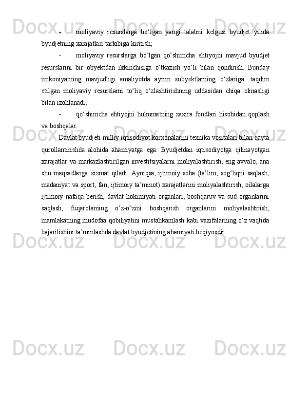  moliyaviy   resurslarga   bo‘lgan   yangi   talabni   kelgusi   byudjet   yilida
byudjetning xarajatlari   tarkibiga   kiritish;
 moliyaviy   resurslarga   bo‘lgan   qo‘shimcha   ehtiyojni   mavjud   byudjet
resurslarini   bir   obyektdan   ikkinchisiga   o‘tkazish   yo‘li   bilan   qondirish.   Bunday
imkoniyatning   mavjudligi   amaliyotda   ayrim   subyektlarning   o‘zlariga   taqdim
etilgan   moliyaviy   resurslarni   to‘liq   o‘zlashtirishning   uddasidan   chiqa   olmasligi
bilan izohlanadi;
 qo‘shimcha   ehtiyojni   hukumatning   zaxira   fondlari   hisobidan   qoplash
va   boshqalar.
Davlat byudjeti milliy iqtisodiyot korxonalarini texnika vositalari bilan qayta
qurollantirishda   alohida   ahamiyatga   ega.   Byudjetdan   iqtisodiyotga   qilinayotgan
xarajatlar  va markazlashtirilgan investitsiyalarni  moliyalashtirish, eng avvalo, ana
shu   maqsadlarga   xizmat   qiladi.   Ayniqsa,   ijtimoiy   soha   (ta’lim,   sog‘liqni   saqlash,
madaniyat va sport, fan, ijtimoiy ta’minot) xarajatlarini moliyalashtirish, oilalarga
ijtimoiy   nafaqa   berish,   davlat   hokimiyati   organlari,   boshqaruv   va   sud   organlarini
saqlash,   fuqarolaming   o‘z-o‘zini   boshqarish   organlarini   moliyalashtirish,
mamlakatning mudofaa qobiliyatini mustahkamlash kabi vazifalarning o‘z vaqtida
bajarilishini   ta’minlashda   davlat   byudjetining ahamiyati   beqiyosdir.