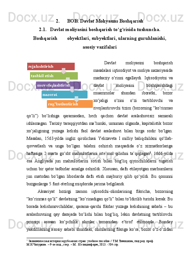 2. BOB.   Davlat   Molıyasını   Boshqarısh
2.1. Davlat moliyasini boshqarish to‘g‘risida tushuncha.
Boshqarish                       obyektlari,   subyektlari,   ularning   guruhlanishi,
asosiy   vazifalari
Davlat   moliyasini   boshqarish
masalalari iqtisodiyot va moliya nazariyasida
markaziy   o‘rinni   egallaydi.   Iqtisodiyotni   va
davlat   moliyasini   boshqarishdagi
muammolar   shundan   iboratki,   bozor
xo‘jaligi   o‘zini   o‘zi   tartiblovchi   va
rivojlantiruvchi tizim (bozorning “ko‘rinmas
qo‘li”)   bo‘lishiga   qaramasdan,   hech   qachon   davlat   aralashuvisiz   samarali
ishlamagan. Tarixiy taraqqiyotdan ma’lumki,   umuman   olganda,   kapitalistik   bozor
xo‘jaligining   yuzaga   kelishi   faol   davlat   aralashuvi   bilan   birga   sodir   bo‘lgan.
Masalan,   1563-yilda   ingliz   qirolichasi   Yelizaveta   I   milliy   baliqchilikni   qo‘llab-
quvvatlash   va   unga   bo‘lgan   talabni   oshirish   maqsadida   o‘z   xizmatkorlariga
haftasiga   2   marta   go‘sht   mahsulotlarini   iste’mol   qilishni   ta’qiqlagan 3
.   1666-yilda
esa   Angliyada   jun   mahsulotlarini   sotish   bilan   bog‘liq   qiyinchiliklarni   tugatish
uchun bir qator tadbirlar amalga oshirildi.   Xususan, dafn etilayotgan marhumlarni
jun   matodan   bo‘lgan   liboslarda   dafn   etish   majburiy   qilib   qo‘yildi.   Bu   qonunni
buzganlarga 5 funt-sterling miqdorida jarima   belgilandi.
Aksariyat   hozirgi   zamon   iqtisodchi-olimlarining   fikricha,   bozorning
“ko‘rinmas qo‘li” davlatning “ko‘rinadigan qo‘li” bilan to‘ldirilib turishi kerak. Bu
borada   kelishmovchiliklar,   qarama-qarshi   fikrlar   yuzaga   kelishining   sababi   –   bu
aralashuvning   qay   darajada   bo‘lishi   bilan   bog‘liq,   lekin   davlatning   tartiblovchi
prinsipi   asosan   ko‘pchilik   olimlar   tomonidan   e’tirof   etilmoqda.   Bunday
yakdillikning asosiy sababi shundaki, olimlarning fikriga ko‘ra, bozor o‘z-o‘zidan
3
 Экономическая   история   зарубежных   стран:   учебное   пособие   /   Т.М.Тимошина;   под   ред.   проф.  
М.Н.Чепурина. –   9-ое изд., стер.   –   М.:   Юстицинформ, 2013.   -504 стр.