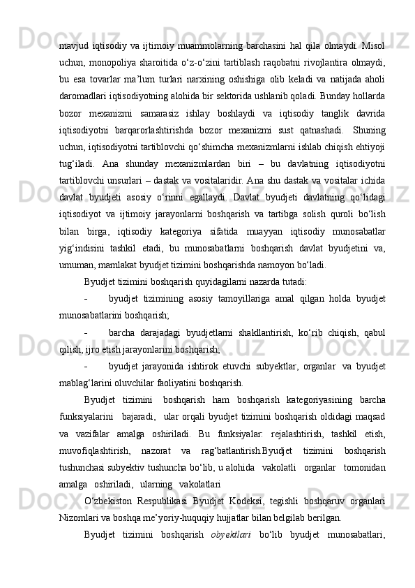 mavjud   iqtisodiy   va   ijtimoiy   muammolarning   barchasini   hal   qila   olmaydi.   Misol
uchun,   monopoliya   sharoitida   o‘z-o‘zini   tartiblash   raqobatni   rivojlantira   olmaydi,
bu   esa   tovarlar   ma’lum   turlari   narxining   oshishiga   olib   keladi   va   natijada   aholi
daromadlari iqtisodiyotning alohida bir sektorida ushlanib qoladi. Bunday hollarda
bozor   mexanizmi   samarasiz   ishlay   boshlaydi   va   iqtisodiy   tanglik   davrida
iqtisodiyotni   barqarorlashtirishda   bozor   mexanizmi   sust   qatnashadi.   Shuning
uchun, iqtisodiyotni tartiblovchi qo‘shimcha mexanizmlarni ishlab chiqish ehtiyoji
tug‘iladi.   Ana   shunday   mexanizmlardan   biri   –   bu   davlatning   iqtisodiyotni
tartiblovchi unsurlari – dastak va vositalaridir. Ana shu dastak va vositalar ichida
davlat   byudjeti   asosiy   o‘rinni   egallaydi.   Davlat   byudjeti   davlatning   qo‘lidagi
iqtisodiyot   va   ijtimoiy   jarayonlarni   boshqarish   va   tartibga   solish   quroli   bo‘lish
bilan   birga,   iqtisodiy   kategoriya   sifatida   muayyan   iqtisodiy   munosabatlar
yig‘indisini   tashkil   etadi,   bu   munosabatlarni   boshqarish   davlat   byudjetini   va,
umuman,   mamlakat   byudjet   tizimini   boshqarishda   namoyon   bo‘ladi.
Byudjet   tizimini   boshqarish   quyidagilarni   nazarda   tutadi:
 byudjet   tizimining   asosiy   tamoyillariga   amal   qilgan   holda   byudjet
munosabatlarini   boshqarish;
 barcha   darajadagi   byudjetlarni   shakllantirish,   ko‘rib   chiqish,   qabul
qilish,   ijro etish   jarayonlarini   boshqarish;
 byudjet   jarayonida   ishtirok   etuvchi   subyektlar,   organlar   va   byudjet
mablag‘larini   oluvchilar   faoliyatini   boshqarish.
Byudjet   tizimini   boshqarish   ham   boshqarish   kategoriyasining   barcha
funksiyalarini   bajaradi,   ular   orqali   byudjet   tizimini   boshqarish   oldidagi   maqsad
va   vazifalar   amalga   oshiriladi.   Bu   funksiyalar:   rejalashtirish,   tashkil   etish,
muvofiqlashtirish,   nazorat   va   rag‘batlantirish.Byudjet   tizimini   boshqarish
tushunchasi   subyektiv   tushuncha   bo‘lib,   u   alohida   vakolatli   organlar   tomonidan
amalga   oshiriladi,   ularning   vakolatlari
O‘zbekiston   Respublikasi   Byudjet   Kodeksi,   tegishli   boshqaruv   organlari
Nizomlari   va   boshqa   me’yoriy-huquqiy hujjatlar   bilan belgilab   berilgan.
Byudjet   tizimini   boshqarish   obyektlari   bo‘lib   byudjet   munosabatlari,