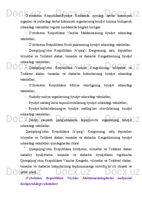 O‘zbekiston   RespublikasiByudjet   Kodeksida   quyidagi   davlat   hokimiyati
organlari va joylardagi davlat hokimiyati organlarining byudjet tizimini boshqarish
sohasidagi   vakolatlari   tegishli moddalarda   belgilab   berilgan:
 O‘zbekiston   Respublikasi   Vazirlar   Mahkamasining   byudjet   sohasidagi
vakolatlari;
 O‘zbekiston   Respublikasi   Hisob   palatasining   byudjet   sohasidagi   vakolatlari;
 Qoraqalpog‘iston   Respublikasi   Jo‘qorg‘i   Kengesining,   xalq   deputatlari
viloyatlar   va   Toshkent   shahar,   tumanlar   va   shaharlar   Kengashlarining   byudjet
sohasidagi   vakolatlari;
 Qoraqalpog‘iston   Respublikasi   Vazirlar   Kengashining,   viloyatlar   va
Toshkent   shahar,   tumanlar   va   shaharlar   hokimlarining   byudjet   sohasidagi
vakolatlari;
 O‘zbekiston   Respublikasi   Moliya   vazirligining   byudjet   sohasidagi
vakolatlari;
 Hududiy   moliya   organlarining   byudjet   sohasidagi   vakolatlari;
 Byudjet   mablag‘larini   taqsimlovchilarning   byudjet   sohasidagi   vakolatlari;
 Byudjet tashkilotlarining va   byudjet   mablag‘lari   oluvchilarning   byudjet
sohasidagi   vakolatlari;
 Davlat   maqsadli   jamg‘armalarini   taqsimlovchi   organlarning   byudjet
sohasidagi   vakolatlari.
Qoraqalpog‘iston   Respublikasi   Jo‘qorg‘i   Kengesining,   xalq   deputatlari
viloyatlar   va   Toshkent   shahar,   tumanlar   va   shaharlar   Kengashlarining   byudjet
sohasidagi   vakolatlari   quyidagilardan iborat:
 Qoraqalpog‘iston   Respublikasi   byudjetini,   viloyatlar   va   Toshkent   shahar
mahalliy   byudjetlarini,   tumanlar   va   shaharlar   byudjetlarini   tegishincha
Qoraqalpog‘iston   Respublikasi   Vazirlar   Kengashi,   viloyatlar   va   Toshkent   shahar,
tumanlar   va   shaharlar   hokimlarining   taqdimnomasiga   muvofiq   ko‘rib   chiqadi   va
qabul qiladi;
O’zbekiston   Respublikasi   Vazirlar   Mahkamasiningdavlat   moliyasini
boshqarishdagi   vakolatlari: 