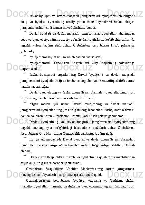  davlat   byudjeti   va   davlat   maqsadli   jamg’armalari   byudjetlari,   shuningdek
soliq   va   byudjet   siyosatining   asosiy   yo’nalishlari   loyihalarini   ishlab   chiqish
jarayonini tashkil etadi   hamda   muvofiqlashtirib boradi;
 Davlat   byudjeti   va   davlat   maqsadli   jamg’armalari   byudjetlari,   shuningdek
soliq va   byudjet siyosatining asosiy yo’nalishlari loyihalarini ko’rib chiqish hamda
tegishli   xulosa   taqdim   etish   uchun   O’zbekiston   Respublikasi   Hisob   palatasiga
yuboradi;
 byudjetnoma   loyihasini   ko’rib   chiqadi   va   tasdiqlaydi;
 byudjetnomani   O’zbekiston   Respublikasi   Oliy   Majlisining   palatalariga
taqdim   etadi;
 davlat   boshqaruvi   organlarining   Davlat   byudjetini   va   davlat   maqsadli
jamg’armalari byudjetlarini ijro etish borasidagi faoliyatini muvofiqlashtirib boradi
hamda   nazorat   qiladi;
 Davlat   byudjetining   va   davlat   maqsadli   jamg’armalari   byudjetlarining   ijrosi
to’g’risidagi   hisobotlarni har chorakda   ko’rib chiqadi;
 o’tgan   moliya   yili   uchun   Davlat   byudjetining   va   davlat   maqsadli
jamg’armalari   byudjetlarining ijrosi to’g’risidagi hisobotlarni tashqi audit o’tkazish
hamda baholash uchun   O’zbekiston   Respublikasi Hisob palatasiga   yuboradi;
 Davlat   byudjetining   va   davlat   maqsadli   jamg’armalari   byudjetlarining
tegishli   davrdagi   ijrosi   to’g’risidagi   hisobotlarni   tasdiqlash   uchun   O’zbekiston
Respublikasi Oliy   Majlisining   Qonunchilik   palatasiga   taqdim etadi;
 moliya   yili   mobaynida   Davlat   byudjeti   va   davlat   maqsadli   jamg’armalari
byudjetlari   parametrlariga   o’zgartirishlar   kiritish   to’g’risidagi   takliflarni   ko’rib
chiqadi;
 O’zbekiston   Respublikasi   respublika   byudjetining   qo’shimcha   manbalaridan
foydalanish   to’g’risida qarorlar   qabul qiladi;
O’zbekiston   Respublikasi   Vazirlar   Mahkamasining   zaxira   jamg’armasi
mablag’laridan   foydalanish   to’g’risida qarorlar   qabul qiladi.
Qoraqalpog‘iston   Respublikasi   byudjeti,   viloyatlar   va   Toshkent   shahar
mahalliy byudjetlari, tumanlar va shaharlar byudjetlarining tegishli davrdagi ijrosi