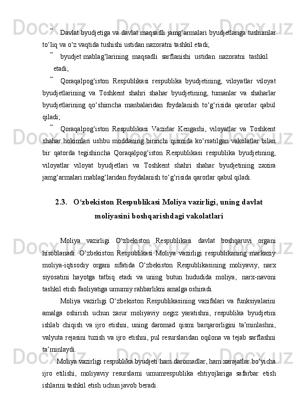  Davlat   byudjetiga   va   davlat   maqsadli   jamg‘armalari   byudjetlariga   tushumlar
to‘liq   va   o‘z   vaqtida   tushishi   ustidan nazoratni   tashkil   etadi;
 byudjet   mablag‘larining   maqsadli   sarflanishi   ustidan   nazoratni   tashkil
etadi;
 Qoraqalpog‘iston   Respublikasi   respublika   byudjetining,   viloyatlar   viloyat
byudjetlarining   va   Toshkent   shahri   shahar   byudjetining,   tumanlar   va   shaharlar
byudjetlarining   qo‘shimcha   manbalaridan   foydalanish   to‘g‘risida   qarorlar   qabul
qiladi;
 Qoraqalpog‘iston   Respublikasi   Vazirlar   Kengashi,   viloyatlar   va   Toshkent
shahar   hokimlari   ushbu   moddaning   birinchi   qismida   ko‘rsatilgan   vakolatlar   bilan
bir   qatorda   tegishincha   Qoraqalpog‘iston   Respublikasi   respublika   byudjetining,
viloyatlar   viloyat   byudjetlari   va   Toshkent   shahri   shahar   byudjetining   zaxira
jamg‘armalari   mablag‘laridan foydalanish   to‘g‘risida   qarorlar   qabul   qiladi.
2.3. O‘zbekiston Respublikasi Moliya vazirligi, uning davlat
moliyasini   boshqarishdagi vakolatlari
Moliya   vazirligi   O‘zbekiston   Respublikasi   davlat   boshqaruvi   organi
hisoblanadi.   O‘zbekiston   Respublikasi   Moliya   vazirligi   respublikaning   markaziy
moliya-iqtisodiy   organi   sifatida   O‘zbekiston   Respublikasining   moliyaviy,   narx
siyosatini   hayotga   tatbiq   etadi   va   uning   butun   hududida   moliya,   narx-navoni
tashkil etish faoliyatiga   umumiy rahbarlikni   amalga   oshiradi.
Moliya   vazirligi   O‘zbekiston   Respublikasining   vazifalari   va   funksiyalarini
amalga   oshirish   uchun   zarur   moliyaviy   negiz   yaratishni,   respublika   byudjetini
ishlab   chiqish   va   ijro   etishni,   uning   daromad   qismi   barqarorligini   ta’minlashni,
valyuta rejasini tuzish va ijro etishni, pul resurslaridan oqilona va tejab sarflashni
ta’minlaydi.
Moliya   vazirligi   respublika   byudjeti   ham   daromadlar,   ham   xarajatlar   bo‘yicha
ijro   etilishi,   moliyaviy   resurslarni   umumrespublika   ehtiyojlariga   safarbar   etish
ishlarini   tashkil   etish   uchun   javob beradi.