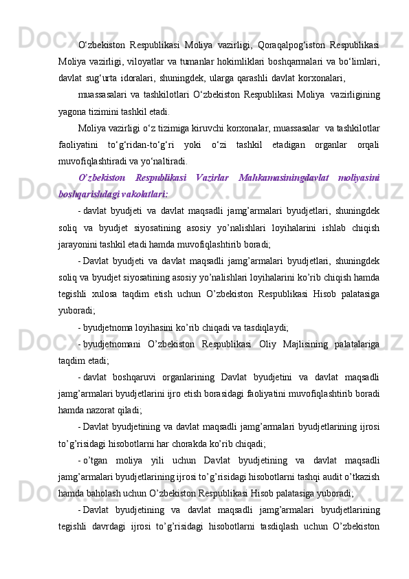 O‘zbekiston   Respublikasi   Moliya   vazirligi,   Qoraqalpog‘iston   Respublikasi
Moliya vazirligi, viloyatlar  va tumanlar  hokimliklari boshqarmalari  va bo‘limlari,
davlat   sug‘urta   idoralari,   shuningdek,   ularga   qarashli   davlat   korxonalari,
muassasalari   va   tashkilotlari   O‘zbekiston   Respublikasi   Moliya   vazirligining
yagona   tizimini   tashkil   etadi.
Moliya   vazirligi   o‘z   tizimiga   kiruvchi   korxonalar,   muassasalar   va   tashkilotlar
faoliyatini   to‘g‘ridan-to‘g‘ri   yoki   o‘zi   tashkil   etadigan   organlar   orqali
muvofiqlashtiradi   va   yo‘naltiradi.
O’zbekiston   Respublikasi   Vazirlar   Mahkamasiningdavlat   moliyasini
boshqarishdagi   vakolatlari:
 davlat   byudjeti   va   davlat   maqsadli   jamg’armalari   byudjetlari,   shuningdek
soliq   va   byudjet   siyosatining   asosiy   yo’nalishlari   loyihalarini   ishlab   chiqish
jarayonini tashkil etadi   hamda   muvofiqlashtirib boradi;
 Davlat   byudjeti   va   davlat   maqsadli   jamg’armalari   byudjetlari,   shuningdek
soliq va   byudjet siyosatining asosiy yo’nalishlari loyihalarini ko’rib chiqish hamda
tegishli   xulosa   taqdim   etish   uchun   O’zbekiston   Respublikasi   Hisob   palatasiga
yuboradi;
 byudjetnoma   loyihasini   ko’rib   chiqadi   va   tasdiqlaydi;
 byudjetnomani   O’zbekiston   Respublikasi   Oliy   Majlisining   palatalariga
taqdim   etadi;
 davlat   boshqaruvi   organlarining   Davlat   byudjetini   va   davlat   maqsadli
jamg’armalari   byudjetlarini   ijro   etish   borasidagi   faoliyatini   muvofiqlashtirib   boradi
hamda nazorat   qiladi;
 Davlat   byudjetining   va   davlat   maqsadli   jamg’armalari   byudjetlarining   ijrosi
to’g’risidagi   hisobotlarni har chorakda   ko’rib chiqadi;
 o’tgan   moliya   yili   uchun   Davlat   byudjetining   va   davlat   maqsadli
jamg’armalari   byudjetlarining ijrosi to’g’risidagi hisobotlarni tashqi audit o’tkazish
hamda baholash uchun   O’zbekiston   Respublikasi Hisob palatasiga   yuboradi;
 Davlat   byudjetining   va   davlat   maqsadli   jamg’armalari   byudjetlarining
tegishli   davrdagi   ijrosi   to’g’risidagi   hisobotlarni   tasdiqlash   uchun   O’zbekiston