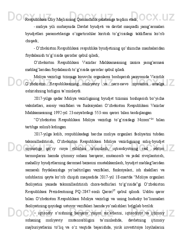 Respublikasi Oliy   Majlisining   Qonunchilik   palatasiga taqdim etadi;
 moliya   yili   mobaynida   Davlat   byudjeti   va   davlat   maqsadli   jamg’armalari
byudjetlari   parametrlariga   o’zgartirishlar   kiritish   to’g’risidagi   takliflarni   ko’rib
chiqadi;
 O’zbekiston   Respublikasi   respublika   byudjetining   qo’shimcha   manbalaridan
foydalanish   to’g’risida qarorlar   qabul qiladi;
O’zbekiston   Respublikasi   Vazirlar   Mahkamasining   zaxira   jamg’armasi
mablag’laridan   foydalanish   to’g’risida qarorlar   qabul qiladi.
Moliya   vazirligi   tizimiga   kiruvchi   organlarni   boshqarish   jarayonida   Vazirlik
O‘zbekiston   Respublikasining   moliyaviy   va   narx-navo   siyosatini   amalga
oshirishning   birligini   ta’minlaydi.
2017-yilga   qadar   Moliya   vazirligining   byudjet   tizimini   boshqarish   bo‘yicha
vakolatlari,   asosiy   vazifalari   va   funksiyalari   O‘zbekiston   Respublikasi   Vazirlar
Mahkamasining   1992-yil   23-noyabrdagi   553-son   qarori   bilan   tasdiqlangan
“O‘zbekiston   Respublikasi   Moliya   vazirligi   to‘g‘risidagi   Nizom” 16
  bilan
tartibga   solinib   kelingan.
2017-yilga   kelib,   respublikadagi   barcha   moliya   organlari   faoliyatini   tubdan
takomillashtirish,   O‘zbekiston   Respublikasi   Moliya   vazirligining   soliq-byudjet
siyosatiga   qat’iy   rioya   etilishini   ta’minlash,   iqtisodiyotning   real   sektori
tarmoqlarini   hamda   ijtimoiy   sohani   barqaror,   mutanosib   va   jadal   rivojlantirish,
mahalliy byudjetlarning daromad bazasini mustahkamlash, byudjet mablag‘laridan
samarali   foydalanishga   yo‘naltirilgan   vazifalari,   funksiyalari,   ish   shakllari   va
uslublarini   qayta   ko‘rib   chiqish   maqsadida   2017-yil   18-martda   “Moliya   organlari
faoliyatini   yanada   takomillashtirish   chora-tadbirlari   to‘g‘risida”gi   O‘zbekiston
Respublikasi   Prezidentining   PQ-2847-sonli   Qarori 17
  qabul   qilindi.   Ushbu   qaror
bilan   O‘zbekiston   Respublikasi   Moliya   vazirligi   va   uning   hududiy   bo‘linmalari
faoliyatining   quyidagi   ustuvor   vazifalari   hamda   yo‘nalishlari   belgilab   berildi:
−   iqtisodiy   o‘sishning   barqaror   yuqori   sur’atlarini,   iqtisodiyot   va   ijtimoiy
sohaning   moliyaviy   mutanosibligini   ta’minlashda,   davlatning   ijtimoiy
majburiyatlarini   to‘liq   va   o‘z   vaqtida   bajarishda,   yirik   investitsiya   loyihalarini