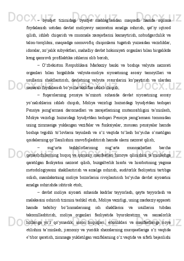 −   byudjet   tizimidagi   byudjet   mablag‘laridan   maqsadli   hamda   oqilona
foydalanish   ustidan   davlat   moliyaviy   nazoratini   amalga   oshirish,   qat’iy   iqtisod
qilish,   ishlab   chiqarish   va   muomala   xarajatlarini   kamaytirish,   nobudgarchilik   va
talon-torojlikni,   maqsadga   nomuvofiq   chiqimlarni   tugatish   yuzasidan   vazirliklar,
idoralar, xo‘jalik subyektlari, mahalliy davlat hokimiyati organlari bilan birgalikda
keng   qamrovli   profilaktika ishlarini   olib   borish;
−   O‘zbekiston   Respublikasi   Markaziy   banki   va   boshqa   valyuta   nazorati
organlari   bilan   birgalikda   valyuta-moliya   siyosatining   asosiy   tamoyillari   va
usullarini   shakllantirish,   davlatning   valyuta   resurslarini   ko‘paytirish   va   ulardan
samarali foydalanish   bo‘yicha takliflar   ishlab chiqish;
−   fuqarolarning   pensiya   ta’minoti   sohasida   davlat   siyosatining   asosiy
yo‘nalishlarini   ishlab   chiqish,   Moliya   vazirligi   huzuridagi   byudjetdan   tashqari
Pensiya   jamg‘armasi   daromadlari   va   xarajatlarining   mutanosibligini   ta’minlash,
Moliya   vazirligi   huzuridagi   byudjetdan   tashqari   Pensiya   jamg‘armasi   tomonidan
uning   zimmasiga   yuklangan   vazifalar   va   funksiyalar,   xususan   pensiyalar   hamda
boshqa   tegishli   to‘lovlarni   tayinlash   va   o‘z   vaqtida   to‘lash   bo‘yicha   o‘rnatilgan
qoidalarning   qo‘llanilishini   muvofiqlashtirish   hamda   ularni nazorat   qilish;
−   sug‘urta   tashkilotlarining   sug‘urta   munosabatlari   barcha
qatnashchilarining   huquq   va   qonuniy   manfaatlari   himoya   qilinishini   ta’minlashga
qaratilgan   faoliyatini   nazorat   qilish,   buxgalterlik   hisobi   va   hisobotining   yagona
metodologiyasini   shakllantirish   va   amalga   oshirish,   auditorlik   faoliyatini   tartibga
solish,   mamlakatning   moliya   bozorlarini   rivojlantirish   bo‘yicha   davlat   siyosatini
amalga   oshirishda   ishtirok   etish;
−   davlat   moliya   siyosati   sohasida   kadrlar   tayyorlash,   qayta   tayyorlash   va
malakasini oshirish tizimini tashkil etish, Moliya vazirligi, uning markaziy apparati
hamda   tarkibiy   bo‘linmalarining   ish   shakllarini   va   usullarini   tubdan
takomillashtirish,   moliya   organlari   faoliyatida   byurokratizm   va   sansalorlik
hollariga   yo‘l   qo‘ymaslik,   inson   huquqlari,   erkinliklari   va   manfaatlariga   rioya
etilishini   ta’minlash,   jismoniy   va   yuridik   shaxslarning   murojaatlariga   o‘z   vaqtida
e’tibor qaratish, zimmaga yuklatilgan vazifalarning o‘z vaqtida va sifatli bajarilishi