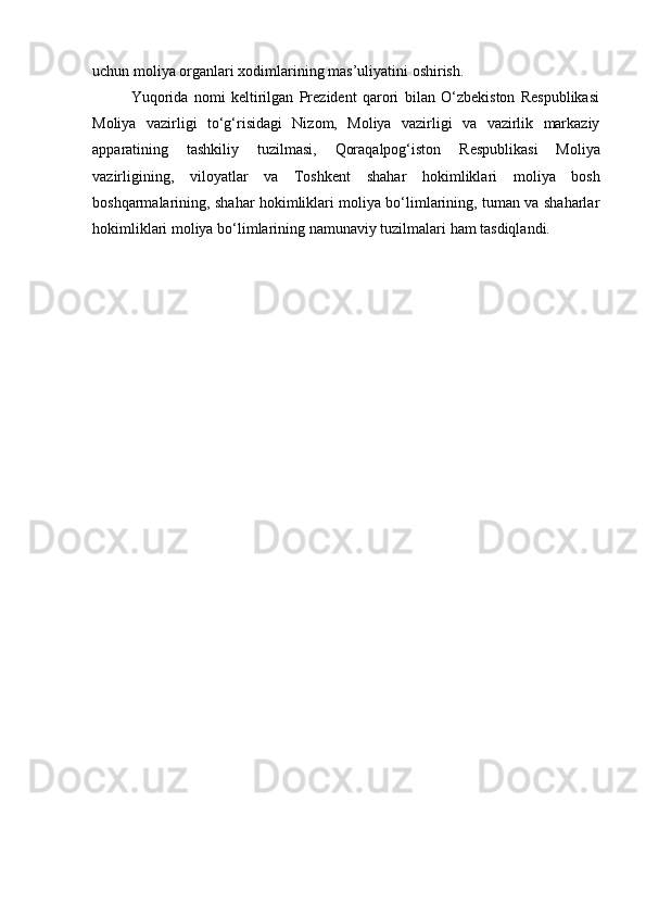 uchun moliya   organlari   xodimlarining   mas’uliyatini   oshirish.
Yuqorida   nomi   keltirilgan   Prezident   qarori   bilan   O‘zbekiston   Respublikasi
Moliya   vazirligi   to‘g‘risidagi   Nizom,   Moliya   vazirligi   va   vazirlik   markaziy
apparatining   tashkiliy   tuzilmasi,   Qoraqalpog‘iston   Respublikasi   Moliya
vazirligining,   viloyatlar   va   Toshkent   shahar   hokimliklari   moliya   bosh
boshqarmalarining, shahar hokimliklari moliya bo‘limlarining, tuman va shaharlar
hokimliklari moliya   bo‘limlarining   namunaviy   tuzilmalari   ham   tasdiqlandi.