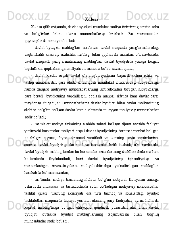 Xulosa
Xulosa qilib aytganda, davlat byudjeti mamlakat moliya tizimining barcha   soha
va   bo‘g‘inlari   bilan   o‘zaro   munosabatlarga   kirishadi.   Bu   munosabatlar
quyidagilarda   namoyon   bo‘ladi:
 davlat   byudjeti   mablag‘lari   hisobidan   davlat   maqsadli   jamg‘armalaridagi
vaqtinchalik  kassaviy  uzilishlar  mablag‘  bilan  qoplanishi  mumkin,  o‘z  navbatida,
davlat   maqsadli   jamg‘armalarining   mablag‘lari   davlat   byudjetida   yuzaga   kelgan
taqchillikni   qoplashning   noinflyatsion manbasi   bo‘lib   xizmat qiladi;
 davlat   krediti   orqali   davlat   o‘z   majburiyatlarini   bajarish   uchun   ichki   va
tashqi   manbalardan   qarz   oladi,   shuningdek   mamlakat   ichkarisidagi   subyektlarga
hamda   xalqaro   moliyaviy   munosabatlarning   ishtirokchilari   bo‘lgan   subyektlarga
qarz   beradi,   byudjetning   taqchilligini   qoplash   manbai   sifatida   ham   davlat   qarzi
maydonga   chiqadi,   shu   munosabatlarda   davlat   byudjeti   bilan   davlat   moliyasining
alohida bo‘g‘ini bo‘lgan davlat krediti o‘rtasida muayyan moliyaviy munosabatlar
sodir   bo‘ladi;
 mamlakat   moliya   tizimining   alohida   sohasi   bo‘lgan   tijorat   asosida   faoliyat
yurituvchi korxonalar moliyasi orqali davlat byudjetining daromad manbai bo‘lgan
qo‘shilgan   qiymat,   foyda,   daromad   yaratiladi   va   ularning   qayta   taqsimlanishi
asosida   davlat   byudjetiga   daromad   va   tushumlar   kelib   tushadi,   o‘z   navbatida,
davlat byudjeti mablag‘laridan bu korxonalar resurslarining shakllanishida ma’lum
ko‘lamlarda   foydalaniladi,   buni   davlat   byudjetining   iqtisodiyotga   va
markazlashgan   investitsiyalarni   moliyalashtirishga   yo‘naltiril-gan   mablag‘lar
harakatida   ko‘rish   mumkin;
 ma’lumki,   moliya   tizimining   alohida   bo‘g‘ini   notijorat   faoliyatini   amalga
oshiruvchi   muassasa   va   tashkilotlarda   sodir   bo‘ladigan   moliyaviy   munosabatlar
tashkil   qiladi,   ularning   aksariyati   esa   turli   tarmoq   va   sohalardagi   byudjet
tashkilotlari  maqomida faoliyat  yuritadi, ularning joriy faoliyatini, ayrim  hollarda
kapital   mablag‘larga   bo‘lgan   ehtiyojini   qondirish   yuzasidan   ular   bilan   davlat
byudjeti   o‘rtasida   byudjet   mablag‘larining   taqsimlanishi   bilan   bog‘liq
munosabatlar   sodir bo‘ladi;
