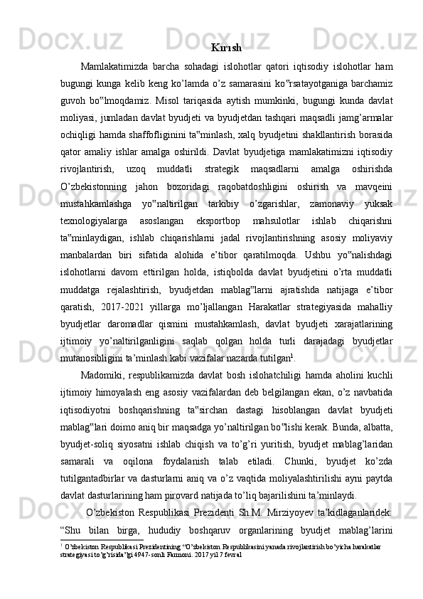 Kırısh
Mamlakatimizda   barcha   sohadagi   islohotlar   qatori   iqtisodiy   islohotlar   ham
bugungi   kunga   kelib   keng   ko’lamda   o’z   samarasini   ko rsatayotganiga   barchamiz‟
guvoh   bo lmoqdamiz.   Misol   tariqasida   aytish   mumkinki,   bugungi   kunda   davlat	
‟
moliyasi, jumladan davlat byudjeti va byudjetdan tashqari maqsadli  jamg’armalar
ochiqligi hamda shaffofliginini ta minlash, xalq byudjetini shakllantirish borasida	
‟
qator   amaliy   ishlar   amalga   oshirildi.   Davlat   byudjetiga   mamlakatimizni   iqtisodiy
rivojlantirish,   uzoq   muddatli   strategik   maqsadlarni   amalga   oshirishda
O’zbekistonning   jahon   bozoridagi   raqobatdoshligini   oshirish   va   mavqeini
mustahkamlashga   yo naltirilgan   tarkibiy   o’zgarishlar,   zamonaviy   yuksak	
‟
texnologiyalarga   asoslangan   eksportbop   mahsulotlar   ishlab   chiqarishni
ta minlaydigan,   ishlab   chiqarishlarni   jadal   rivojlantirishning   asosiy   moliyaviy	
‟
manbalardan   biri   sifatida   alohida   e’tibor   qaratilmoqda.   Ushbu   yo nalishdagi	
‟
islohotlarni   davom   ettirilgan   holda,   istiqbolda   davlat   byudjetini   o’rta   muddatli
muddatga   rejalashtirish,   byudjetdan   mablag larni   ajratishda   natijaga   e’tibor	
‟
qaratish,   2017-2021   yillarga   mo’ljallangan   Harakatlar   strategiyasida   mahalliy
byudjetlar   daromadlar   qismini   mustahkamlash,   davlat   byudjeti   xarajatlarining
ijtimoiy   yo’naltirilganligini   saqlab   qolgan   holda   turli   darajadagi   byudjetlar
mutanosibligini ta’minlash kabi vazifalar nazarda tutilgan 1
.
Madomiki,   respublikamizda   davlat   bosh   islohatchiligi   hamda   aholini   kuchli
ijtimoiy   himoyalash   eng   asosiy   vazifalardan   deb   belgilangan   ekan,   o’z   navbatida
iqtisodiyotni   boshqarishning   ta sirchan   dastagi   hisoblangan   davlat   byudjeti	
‟
mablag lari doimo aniq bir maqsadga yo’naltirilgan bo lishi kerak. Bunda, albatta,	
‟ ‟
byudjet-soliq   siyosatni   ishlab   chiqish   va   to’g’ri   yuritish,   byudjet   mablag’laridan
samarali   va   oqilona   foydalanish   talab   etiladi.   Chunki,   byudjet   ko’zda
tutilgantadbirlar  va  dasturlarni  aniq  va  o’z  vaqtida moliyalashtirilishi  ayni   paytda
davlat dasturlarining ham pirovard natijada to’liq bajarilishini ta’minlaydi.
O’zbekiston   Respublikasi   Prezidenti   Sh.M.   Mirziyoyev   ta’kidlaganlaridek:
“Shu   bilan   birga,   hududiy   boshqaruv   organlarining   byudjet   mablag’larini
1
 O’zbekiston Respublikasi Prezidentining “O’zbekiston Respublikasini yanada rivojlantirish bo’yicha harakatlar 
strategiyasi to’g’risida”gi 4947-sonli Farmoni. 2017 yil 7 fevral 