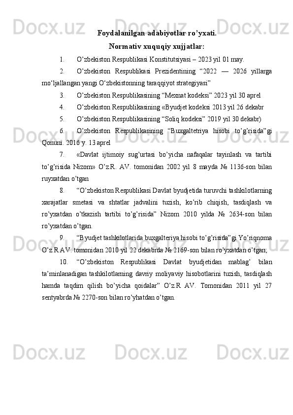 Foydalanilgan adabiyotlar ro’yxati.
Normativ xuquqiy xujjatlar:
1. O’zbekiston Respublikasi  Konstitutsiyasi – 2023 yil 01 may.
2. O’zbekiston   Respublikasi   Prezidentining   “2022   —   2026   yillarga
mo‘ljallangan yangi O‘zbekistonning taraqqiyot strategiyasi”
3. O’zbekiston Respublikasining “Mexnat kodeksi” 2023 yil 30 aprel 
4. O’zbekiston Respublikasining «Byudjet kodeksi 2013 yil 26 dekabr 
5. O’zbekiston Respublikasining “Soliq kodeksi” 2019 yil 30 dekabr) 
6. O’zbekiston   Respublikasining   “Buxgaltetriya   hisobi   to’g’risida”gi
Qonuni. 2016 y. 13 aprel 
7. «Davlat   ijtimoiy   sug’urtasi   bo’yicha   nafaqalar   tayinlash   va   tartibi
to’g’risida   Nizom»   O’z.R.   AV.   tomonidan   2002   yil   8   mayda   №   1136-son   bilan
ruyxatdan o’tgan 
8. “O’zbekiston Respublikasi Davlat byudjetida turuvchi tashkilotlarning
xarajatlar   smetasi   va   shtatlar   jadvalini   tuzish,   ko’rib   chiqish,   tasdiqlash   va
ro’yxatdan   o’tkazish   tartibi   to’g’risida”   Nizom   2010   yilda   №   2634-son   bilan
ro’yxatdan o’tgan. 
9. “Byudjet tashkilotlarida buxgalteriya hisobi to’g’risida”gi Yo’riqnoma
O’z.R AV. tomonidan 2010 yil 22 dekabrda № 2169-son bilan ro’yxatdan o’tgan; 
10. “O’zbekiston   Respublikasi   Davlat   byudjetidan   mablag’   bilan
ta’minlanadigan   tashkilotlarning   davriy   moliyaviy   hisobotlarini   tuzish,   tasdiqlash
hamda   taqdim   qilish   bo’yicha   qoidalar”   O’z.R   AV.   Tomonidan   2011   yil   27
sentyabrda № 2270-son bilan ro’yhatdan o’tgan. 