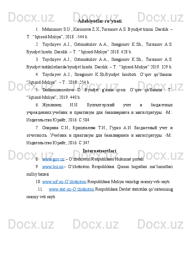 Adabiyotlar ro’yxati
1. Mehmonov S.U., Karimova Z.X.,Tursunov A.S. Byudjet tizimi. Darslik. –
T.: “Iqtisod-Moliya”, 2018. -544 b.
2. Tuychiyev   A.J.,   Ostonokulov   A.A.,   Ibragimov   K.Sh.,   Tursunov   A.S.
Byudjet hisobi. Darslik. – T.: “ Iqtisod-Moliya ” 2018. 428 b.
3. Tuychiyev   A.J.,   Ostonokulov   A.A.,   Ibragimov   K.Sh.,   Tursunov   A.S.
Byudjet tashkilotlarida byudjet hisobi. Darslik. – T.: “ Iqtisod-Moliya ” 2019. 329 b.
4. Tuychi y ev   A.J.,   Ibragimov   K.Sh.Byudjet   hisobot i.   O’quv   qo’llanma.
“ Iqtisod-Moliya ”. – T.: 2018.  254  b.
5. Tashmuxamedova   D.   Byudjet   g’azna   ijrosi.   O’quv   qo’llanma.-   T.:
“Iqtisod-Moliya”, 2019.  440 b.
6. Жуклинец   И.И.   Бухгалтерский   учет   в   бюджетных
учреждениях:учебник   и   практикум   для   бакалавриата   и   магистратуры.   -М.:
Издательство Юрайт, 2016. С.504
7. Опарина   С.И.,   Кришталева   Т.И.,   Гурко   А.И.   Бюджетный   учет   и
отчетность.   Учебник   и   практикум   для   бакалавриата   и   магистратуры.   - М.:
Издательство Юрайт, 2016. С.347
Internetsaytlari
8. www.gov.uz     – O’zbekiston Respublikasi Hukumat portali
9. www.lex.uz    –   O’zbekiston   Respublikasi   Qonun   hujjatlari   ma’lumotlari
milliy bazasi
10. www.mf.uz–O’zbekiston      Respublikasi Moliya vazirligi rasmiy veb-sayti
11. www.stat.uz    –   O’zbekiston     Respublikasi Dav lat statistika qo’mitasining
rasmiy veb sayti