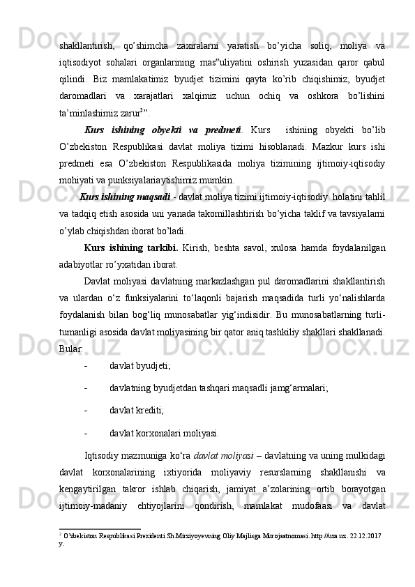 shakllantirish,   qo’shimcha   zaxiralarni   yaratish   bo’yicha   soliq,   moliya   va
iqtisodiyot   sohalari   organlarining   mas uliyatini   oshirish   yuzasidan   qaror   qabul‟
qilindi.   Biz   mamlakatimiz   byudjet   tizimini   qayta   ko’rib   chiqishimiz,   byudjet
daromadlari   va   xarajatlari   xalqimiz   uchun   ochiq   va   oshkora   bo’lishini
ta’minlashimiz zarur 2
”.
Kurs   ishining   obyekti   va   predmeti .   Kurs     ishining   obyekti   bo’lib
O’zbekiston   Respublikasi   davlat   moliya   tizimi   hisoblanadi.   Mazkur   kurs   ishi
predmeti   esa   O’zbekiston   Respublikasida   moliya   tizimining   ijtimoiy-iqtisodiy
mohiyati va punksiyalariaytishimiz mumkin.
Kurs ishining maqsadi  - davlat moliya tizimi ijtimoiy-iqtisodiy  holatini tahlil
va tadqiq etish asosida uni yanada takomillashtirish bo’yicha taklif va tavsiyalarni
o’ylab chiqishdan iborat bo’ladi.
Kurs   ishining   tarkibi.   Kirish,   beshta   savol,   xulosa   hamda   foydalanilgan
adabiyotlar ro’yxatidan iborat.
Davlat   moliyasi   davlatning   markazlashgan   pul   daromadlarini   shakllantirish
va   ulardan   o‘z   funksiyalarini   to‘laqonli   bajarish   maqsadida   turli   yo‘nalishlarda
foydalanish   bilan   bog‘liq   munosabatlar   yig‘indisidir.   Bu   munosabatlarning   turli-
tumanligi asosida davlat moliyasining bir qator aniq tashkiliy shakllari shakllanadi.
Bular:
 davlat   byudjeti;
 davlatning   byudjetdan   tashqari   maqsadli   jamg‘armalari;
 davlat   krediti;
 davlat   korxonalari   moliyasi.
Iqtisodiy mazmuniga ko‘ra  davlat moliyasi   – davlatning va uning mulkidagi
davlat   korxonalarining   ixtiyorida   moliyaviy   resurslarning   shakllanishi   va
kengaytirilgan   takror   ishlab   chiqarish,   jamiyat   a’zolarining   ortib   borayotgan
ijtimoiy-madaniy   ehtiyojlarini   qondirish,   mamlakat   mudofaasi   va   davlat
2
 O’zbekiston Respublikasi Prezidenti Sh.Mirziyoyevning Oliy Majlisga Murojaatnomasi. http://uza.uz. 22.12.2017 
y.