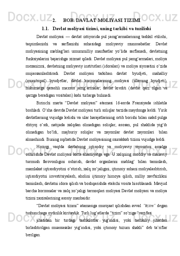 2. BOB.   DAVLAT   MOLIYASI   TIZIMI
1.1. Davlat   moliyasi   tizimi,   uning   tarkibi   va   tuzilishi
Davlat   moliyasi   —   davlat   ixtiyorida   pul   jamg‘armalarining   tashkil   etilishi,
taqsimlanishi   va   sarflanishi   sohasidagi   moliyaviy   munosabatlar.   Davlat
moliyasining   mablag‘lari   umummilliy   manfaatlar   yo‘lida   sarflanadi,   davlatning
funksiyalarini bajarishga xizmat qiladi. Davlat moliyasi pul jamg‘armalari, moliya
mexanizmi, davlatning moliyaviy institutlari (idoralari) va moliya siyosatini o‘zida
mujassamlashtiradi.   Davlat   moliyasi   tarkiban   davlat   byudjeti,   mahalliy
(munitsipal)   byudjetlar,   davlat   korxonalarining   moliyasi   (ularning   byudjeti),
hukumatga   qarashli   maxsus   jamg‘armalar,   davlat   krediti   (davlat   qarz   olgan   va
qarzga   beradigan   vositalari)   kabi   turlarga   bulinadi.
Birinchi   marta   “Davlat   moliyasi”   atamasi   16-asrda   Fransiyada   ishlatila
boshladi. O‘sha davrda Davlat moliyasi turli soliqlar tarzida maydonga keldi. Yirik
davlatlarning vujudga kelishi va ular harajatlarining ortib borishi bilan nakd pulga
ehtiyoj   o‘sdi,   natijada   xalqdan   olinadigan   soliqlar,   asosan,   pul   shaklida   yig‘ib
olinadigan   bo‘ldi,   majburiy   soliqlar   va   zayomlar   davlat   zayomlari   bilan
almashindi.   Buning   oqibatida   Davlat   moliyasining   murakkab   tizimi   vujudga   keldi.
Hozirgi   vaqtda   davlatning   iqtisodiy   va   moliyaviy   siyosatini   amalga
oshirishda Davlat moliyasi katta ahamiyatga ega. U xalqning moddiy va manaviy
turmush   farovonligini   oshirish,   davlat   organlarini   mablag‘   bilan   taminlash,
mamlakat iqtisodiyotini o‘stirish, xalq xo‘jaligini, ijtimoiy sohani moliyalashtirish,
iqtisodiyotni   investitsiyalash,   aholini   ijtimoiy   himoya   qilish,   milliy   xavfsizlikni
taminlash, davlatni idora qilish va boshqarishda etakchi vosita hisoblanadi. Mavjud
barcha korxonalar va xalq xo‘jaligi tarmoqlari moliyasi Davlat moliyasi va moliya
tizimi zaxiralarining   asosiy   manbaidir.
“Davlat moliyasi  tizimi” atamasiga murojaat qilishdan avval   “tizim”   degan
tushunchaga   oydinlik   kiritaylik.   Turli   lug‘atlarda   “tizim”   so‘ziga   “vazifasi
jihatidan   bir   turdagi   tashkilotlar   yig‘indisi,   yoki   tashkiliy   jihatdan
birlashtirilgan   muassasalar   yig‘indisi,   yoki   ijtimoiy   tuzum   shakli”   deb   ta’riflar
berilgan. 