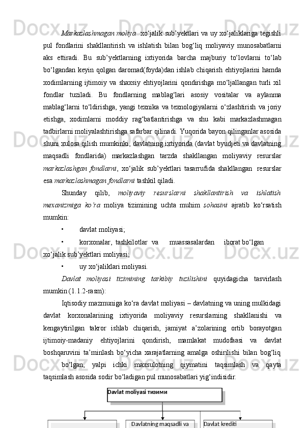 Markazlashmagan moliya   xo‘jalik sub’yektlari va uy xo‘jaliklariga tegishli
pul   fondlarini   shakllantirish   va   ishlatish   bilan   bog‘liq   moliyaviy   munosabatlarni
aks   ettiradi.   Bu   sub’yektlarning   ixtiyorida   barcha   majburiy   to‘lovlarni   to‘lab
bo‘lgandan  keyin qolgan daromad(foyda)dan ishlab chiqarish ehtiyojlarini  hamda
xodimlarning   ijtimoiy   va   shaxsiy   ehtiyojlarini   qondirishga   mo‘ljallangan   turli   xil
fondlar   tuziladi.   Bu   fondlarning   mablag‘lari   asosiy   vositalar   va   aylanma
mablag‘larni   to‘ldirishga,   yangi   texnika   va   texnologiyalarni   o‘zlashtirish   va   joriy
etishga,   xodimlarni   moddiy   rag‘batlantirishga   va   shu   kabi   markazlashmagan
tadbirlarni moliyalashtirishga safarbar qilinadi. Yuqorida bayon qilinganlar asosida
shuni xulosa qilish mumkinki, davlatning ixtiyorida (davlat byudjeti va davlatning
maqsadli   fondlarida)   markazlashgan   tarzda   shakllangan   moliyaviy   resurslar
markazlashgan   fondlarni ,   xo‘jalik   sub’yektlari   tasarrufida   shakllangan   resurslar
esa   markazlashmagan   fondlarni  tashkil   qiladi.
Shunday   qilib,   moliyaviy   resurslarni   shakllantirish   va   ishlatish
mexanizmiga   ko‘ra   moliya   tizimining   uchta   muhim   sohasini   ajratib   ko‘rsatish
mumkin:
• davlat   moliyasi;
• korxonalar, tashkilotlar va muassasalardan iborat bo‘lgan
xo‘jalik   sub’yektlari moliyasi;
• uy   xo‘jaliklari   moliyasi.
Davlat   moliyasi   tizimining   tarkibiy   tuzilishini   quyidagicha   tasvirlash
mumkin   (1.1.2-rasm):
Iqtisodiy mazmuniga ko‘ra davlat moliyasi – davlatning va uning mulkidagi
davlat   korxonalarining   ixtiyorida   moliyaviy   resurslarning   shakllanishi   va
kengaytirilgan   takror   ishlab   chiqarish,   jamiyat   a’zolarining   ortib   borayotgan
ijtimoiy-madaniy   ehtiyojlarini   qondirish,   mamlakat   mudofaasi   va   davlat
boshqaruvini   ta’minlash   bo‘yicha   xarajatlarning   amalga   oshirilishi   bilan   bog‘liq
bo‘lgan,   yalpi   ichki   maxsulotning   qiymatini   taqsimlash   va   qayta
taqsimlash   asosida   sodir   bo‘ladigan pul   munosabatlari yig‘indisidir.
Davlat   moliyasi тизими
Davlat   krediti
Davlat byudjeti Davlatning   maqsadli   va  
byudjetdan tashqari
jamg‘armalari