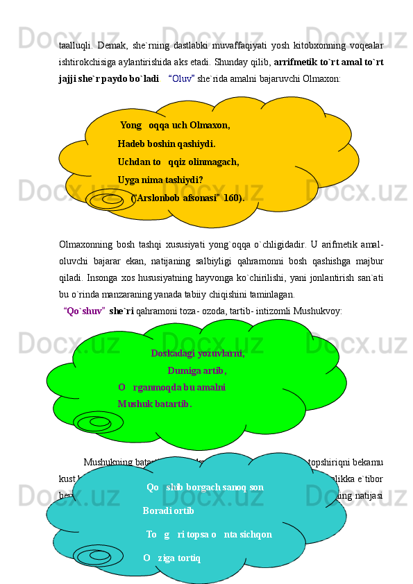 taalluqli.   Demak,   she`rning   dastlabki   muvaffaqiyati   yosh   kitobxonning   voqealar
ishtirokchisiga aylantirishida aks etadi. Shunday qilib,  arrifmetik to`rt amal to`rt
jajji she`r paydo bo`ladi .     Oluv   she`rida amalni bajaruvchi Olmaxon:
Olmaxonning   bosh   tashqi   xususiyati   yong`oqqa   o`chligidadir.   U   arifmetik   amal-
oluvchi   bajarar   ekan,   natijaning   salbiyligi   qahramonni   bosh   qashishga   majbur
qiladi. Insonga  xos hususiyatning  hayvonga  ko`chirilishi, yani  jonlantirish san`ati
bu o`rinda manzaraning yanada tabiiy chiqishini taminlagan.
   Qo`shuv   	
  she`ri  qahramoni toza- ozoda, tartib- intizomli Mushukvoy:
Mushukning batartibligi, doskani dumida artib  tozalab, topshiriqni bekamu	

kust bajarishi e`tiborga sazovor, albatta.Uning bu jihatlarini , yani tozolikka e`tibor
berishini uyida mushugi bor har bir bola biladi. Yaxshi bajarilgan ishning natijasi
shunga yarasha bo`lishi ham tabiiy:
  10        Yong oqqa uch Olmaxon,	

      Hadeb boshin qashiydi.
      Uchdan to qqiz olinmagach,	

      Uyga nima tashiydi?
( Arslonbob afsonasi   160).	
 
                         Doskadagi yozuvlarni,
            Dumiga artib,
O rganmoqda bu amalni	

Mushuk batartib.
                       Qo shib borgach sanoq son	

Boradi ortib
                       To g ri topsa o nta sichqon
  
O ziga tortiq
 