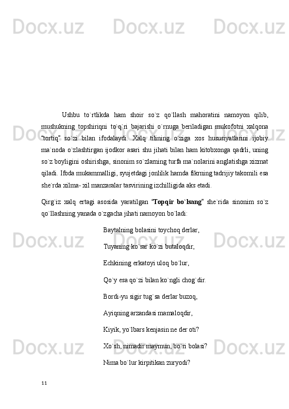 Ushbu   to`rtlikda   ham   shoir   so`z   qo`llash   mahoratini   namoyon   qilib,
mushukning   topshiriqni   to`q`ri   bajarishi   o`rnuga   beriladigan   mukofotni   xalqona
tortiq   so`zi   bilan   ifodalaydi.   Xalq   tilining   o`ziga   xos   hususiyatlarini   ijobiy 
ma`noda o`zlashtirgan ijodkor asari shu jihati bilan ham kitobxonga qadrli, uning
so`z boyligini oshirishga, sinonim so`zlarning turfa ma`nolarini anglatishga xizmat
qiladi. Ifoda mukammalligi, syujetdagi jonlilik hamda fikrning tadrijiy takomili esa
she`rda xilma- xil manzaralar tasvirining izchilligida aks etadi.
Qirg`iz   xalq   ertagi   asosida   yaratilgan   Topqir   bo`lsang	
    she`rida   sinonim   so`z
qo`llashning yanada o`zgacha jihati namoyon bo`ladi:
Baytalning bolasini toychoq derlar,
Tuyaning ko`rar ko`zi butaloqdir,
Echkining erkatoyi uloq bo`lur,
Qo`y esa qo`zi bilan ko`ngli chog`dir.
Bordi-yu sigir tug`sa derlar buzoq,
Ayiqning arzandasi mamaloqdir,
Kiyik, yo`lbars kenjasin ne der oti?
Xo`sh, nimadir maymun, bo`ri bolasi?
Nima bo`lur kirpitikan zuryodi?
  11 