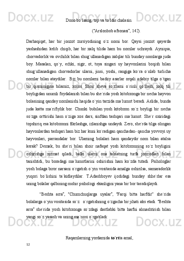Dono bo`lsang, top va to`ldir chalasin.
( Arslonbob afsonasi , 142). 
Darhaqiqat,   har   bir   jonzot   zurriyodining   o`z   nomi   bor.   Qaysi   jonzot   qayerda
yashashidan   kelib   chiqib,   har   bir   xalq   tilida   ham   bu   nomlar   uchraydi.   Ayniqsa,
chorvadorlik va ovchilik bilan shug`ullanadigan xalqlar tili bunday nomlarga juda
boy.   Masalan,   qo`y,   echki,   sigir,   ot,   tuya   singari   uy   hayvonlarini   boqish   bilan
shug`ullanadigan   chorvadorlar   ularni,   jinsi,   yoshi,   rangiga   ko`ra   o`nlab   turlicha
nomlar   bilan  ataydilar.     Biz   bu   nomlarni   badiiy  asarlar   orqali   adabiy   tilga   o`tgan
bir   qisminigina   bilamiz,   xolos.   Shoir   sheva   so`zlarni   o`rinli   qo`llash,   xalq   tili
boyligidan unumli foydalanish bilan bu she`rida yosh kitobxonga bir necha hayvon
bolasining qanday nomlanishi haqida o`yin tarzida ma`lumot beradi. Aslida, bunda
juda   katta   ma`rifiylik   bor.   Chunki   bubilan   yosh   kitobxon   so`z   boyligi   bir   necha
so`zga   orttirishi   ham   o`ziga   xos   dars,   sinfdan   tashqari   ma`lumot.   She`r   oxiridagi
topshiriq esa kitobxonni fikrlashga, izlanishga undaydi. Zero, she`rda tilga olingan
hayvonlardan tashqari ham biz har kuni ko`radigan qanchadan- qancha yovvoyi uy
hayvonlari,   parrandalar   bor.   Ularning   bolalari   ham   qandaydir   nom   bilan   atalsa
kerak?   Demak,   bu   she`ri   bilan   shoir   nafaqat   yosh   kitobxonning   so`z   boyligini
oshirishga   xizmat   qiladi,   balki   ularni   ona   tabiatning   turfa   jonzodlari   bilan
tanishtidi,   bu   boradagi   ma`lumotlarini   oshirishni   ham   ko`zda   tutadi.   Psihologlar
yosh bolaga biror narsani o`rgatish o`yin vositasida amalga oshirilsa, samaradorlik
yuqori   bo`lishini   ta`kidlaydilar.   T.Adashboyev   ijodidagi   bunday   shhe`rlar   esa
uning bolalar qalbining mohir psihologi ekanligini yana bir bor tassdiqlaydi.
“Beshta   arra ,   Chumchuqlarga   uyalar ,   Farqi   bitta   harfdir”   she`rida	
   
bolalarga o`yin vositasida so`z   o`rgatishning o`zgacha bir jihati aks etadi.  Beshta	

arra   she`rida   yosh   kitobxonga   so`zdagi   dastlabki   bitta   harfni   almashtirish   bilan	

yangi so`z yasash va uning ma`nosi o`rgatiladi:
Raqamlarning yordamida  to`rt ta amal,
  12 
