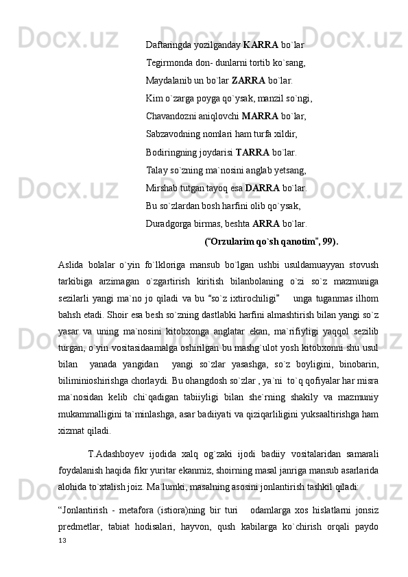 Daftaringda yozilganday  KARRA  bo`lar
Tegirmonda don- dunlarni tortib ko`sang,
Maydalanib un bo`lar  ZARRA  bo`lar.
Kim o`zarga poyga qo`ysak, manzil so`ngi,
Chavandozni aniqlovchi  MARRA  bo`lar,
Sabzavodning nomlari ham turfa xildir,
Bodiringning joydarisi  TARRA  bo`lar.
Talay so`zning ma`nosini anglab yetsang,
Mirshab tutgan tayoq esa  DARRA  bo`lar.
Bu so`zlardan bosh harfini olib qo`ysak,
Duradgorga birmas, beshta  ARRA  bo`lar.
( Orzularim qo`sh qanotim , 99). 
Aslida   bolalar   o`yin   fo`lkloriga   mansub   bo`lgan   ushbi   usuldamuayyan   stovush
tarkibiga   arzimagan   o`zgartirish   kiritish   bilanbolaning   o`zi   so`z   mazmuniga
sezilarli   yangi   ma`no   jo   qiladi   va   bu   so`z   ixtirochiligi         unga   tuganmas   ilhom
 
bahsh etadi. Shoir esa besh so`zning dastlabki harfini almashtirish bilan yangi so`z
yasar   va   uning   ma`nosini   kitobxonga   anglatar   ekan,   ma`rifiyligi   yaqqol   sezilib
turgan, o`yin vositasidaamalga oshirilgan bu mashg`ulot yosh kitobxonni shu usul
bilan     yanada   yangidan   yangi   so`zlar   yasashga,   so`z   boyligini,   binobarin,	

biliminioshirishga chorlaydi. Bu ohangdosh so`zlar , ya`ni  to`q qofiyalar har misra
ma`nosidan   kelib   chi`qadigan   tabiiyligi   bilan   she`rning   shakily   va   mazmuniy
mukammalligini ta`minlashga, asar badiiyati va qiziqarliligini yuksaaltirishga ham
xizmat qiladi.
T.Adashboyev   ijodida   xalq   og`zaki   ijodi   badiiy   vositalaridan   samarali
foydalanish haqida fikr yuritar ekanmiz, shoirning masal janriga mansub asarlarida
alohida to`xtalish joiz. Ma`lumki, masalning asosini jonlantirish tashkil qiladi: 
“Jonlantirish   -   metafora   (istiora)ning   bir   turi   odamlarga   xos   hislatlarni   jonsiz	

predmetlar,   tabiat   hodisalari,   hayvon,   qush   kabilarga   ko`chirish   orqali   paydo
  13 
