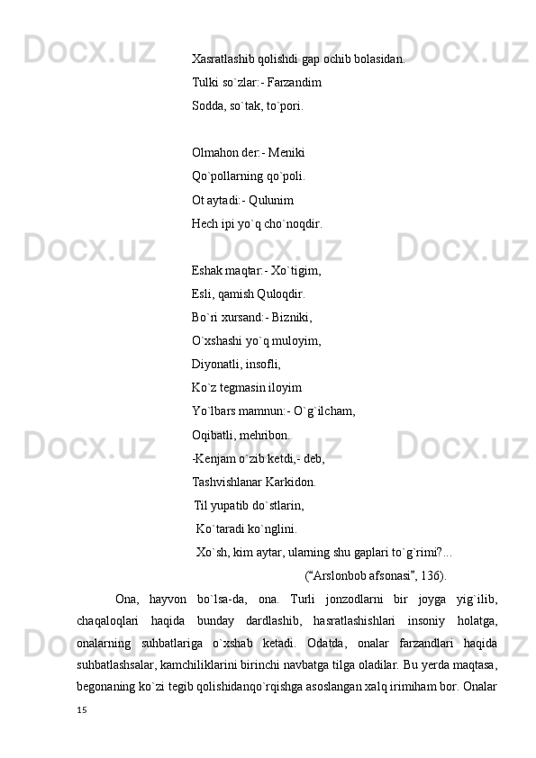 Xasratlashib qolishdi gap ochib bolasidan.
Tulki so`zlar:- Farzandim
Sodda, so`tak, to`pori.
Olmahon der:- Meniki
Qo`pollarning qo`poli.
Ot aytadi:- Qulunim
Hech ipi yo`q cho`noqdir.
Eshak maqtar:- Xo`tigim,
Esli, qamish Quloqdir.
Bo`ri xursand:- Bizniki,
O`xshashi yo`q muloyim,
Diyonatli, insofli,
Ko`z tegmasin iloyim
Yo`lbars mamnun:- O`g`ilcham,
Oqibatli, mehribon.
-Kenjam o`zib ketdi,- deb,
Tashvishlanar Karkidon.
                                      Til yupatib do`stlarin,
                                       Ko`taradi ko`nglini.
                                       Xo`sh, kim aytar, ularning shu gaplari to`g`rimi?...
                                    ( Arslonbob afsonasi , 136).
 
Ona,   hayvon   bo`lsa-da,   ona.   Turli   jonzodlarni   bir   joyga   yig`ilib,
chaqaloqlari   haqida   bunday   dardlashib,   hasratlashishlari   insoniy   holatga,
onalarning   suhbatlariga   o`xshab   ketadi.   Odatda,   onalar   farzandlari   haqida
suhbatlashsalar, kamchiliklarini birinchi navbatga tilga oladilar. Bu yerda maqtasa,
begonaning ko`zi tegib qolishidanqo`rqishga asoslangan xalq irimiham bor. Onalar
  15 