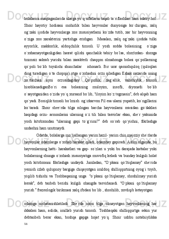 bolalarini maqtaganlarida ularga yo`q sifatlarni taqab ta`riflashlari ham odatiy hol.
Shoir   hayotiy   hodisani   mohirlik   bilan   hayvonlar   dunyosiga   ko`chirgan,   xalq
og`zaki   ijodida   hayvonlarga   xos   xususiyatlarni   ko`zda   tutib,   xar   bir   hayvonning
o`ziga   xos   xarakterini   yartishga   erishgan.     Masalan,   xalq   og`zaki   ijodida   tulki
ayyorlik,   makkorlik,   aldoqchilik   timsoli.   U   yosh   sodda   bolasining     o`ziga
o`xshamayotganligidan   hasrat   qilishi   qanchalik   tabiiy   bo`lsa,   shoz\xdan-   shoxga
tinimsiz   sakrab   yurishi   bilan   xarakterli   chaqqon   olmahonga   bolasi   qo`pollarning
qo`poli   bo`lib   tuyulishi   shunchalar       ishonarli.   Bir   umr   qamishquloq   (quloqlari
ding turadigan o`ta chopqir) otga o`xshashni orzu qiladigan Eshak nazarida uning
xo`tikchasi   ayni   orzusidagiday.   Qo`pollik,   dag`allik,   vahshiylik   timsoli
hisoblanadiganBo`ri   esa   bolasining   muloyim,   insofli,   diyonatli   bo`lib
o`sayotganidan o`zida yo`q xursand bo`lib,  iloyim ko`z tegmasin , deb alqab ham 
qo`yadi. Bosiqlik timsoli bo`lmish  og`irkarvon Fil esa ularni yupatib, ko`ngillarini
ko`taradi.   Shoir   shee`rda   tilga   oilngan   barcha   hayvonlarni   orasidan   go`daklari
haqidagi   orzu-   armonlarini   ularning   o`z   tili   bilan   tasvirlar   ekan,   she`r   yakunida
yosh   kitobxondan   ularning   gapi   to`g`rimi?   deb   so`rab   qo`yishni,   fikrlashga	
 
undashni ham unutmaydi. 
Odatda, bolalarga mo`ljallangan yarim hazil- yarim chin majoziy she`rlarda
hayvonlar odamlarga o`xshab harakat qiladi, odamday gapiradi. Aslini olganda, bu
hayvonlarning   hatti-   harakatlari   va   gap-   so`zlari   u   yoki   bu   darajada   kattalar   yoki
bolalarning shunga o`xshash xususiyatiga muvofiq keladi va bunday kulguli holat
yosh   kitobxonni   fikrlashga   undaydi.   Jumladan,   O`pkani   qo`ltiqlamay   she`rida	
 
yemish   izlab   qulupnoy   bargiga   chiqayotgan   imildoq   shilliqqurtning   oyog`i   toyib,
yiqilib   tishishi   va   Toshbaqaning   unga     o`pkani   qo`ltiqlamay,   shoshilmay   yurish	

kerak ,   deb   tanbeh   berishi   kulgili   ohangda   tasvirlanadi.   O`pkani   qo`ltiqlamay	
 
yurish   frazeologik birikmasi xalq ifodasi bo`lib , shoshilib, xovliqib ketayotgan 

odamga   nisbatanishlatiladi.   She`rda   nomi   tilga   olinayotgan   hayvonlarning   har
ikkalasi   ham,   aslida,   imillab   yurish   timsoli.   Toshbaqaki   shilliqqurtga   sekin   yur
debtanbeh   berar   ekan,   boshqa   gapga   hojat   yo`q.   Shoir   ushbu   notabiiylikka
  16 
