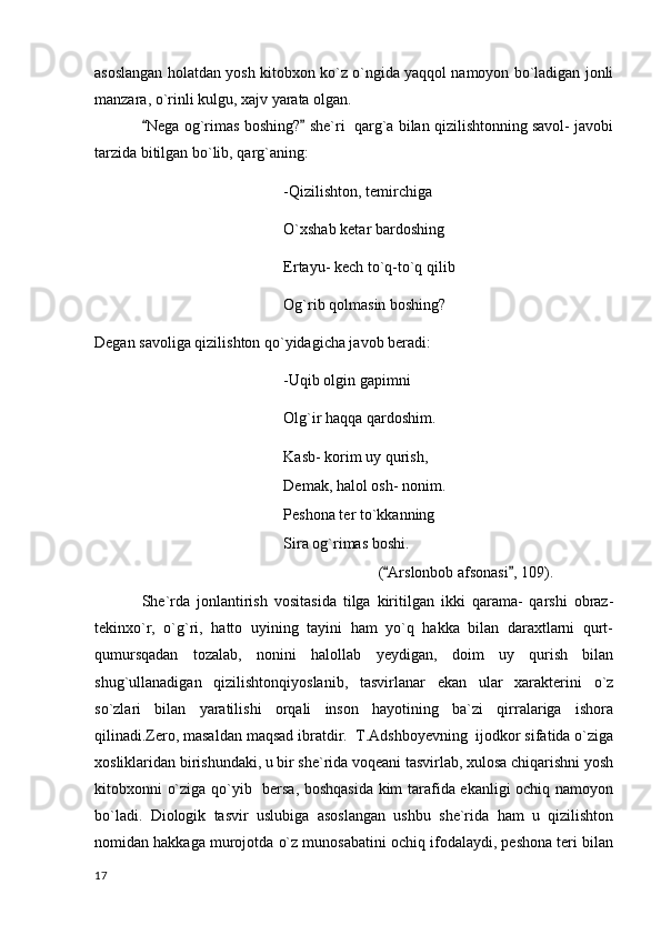 asoslangan holatdan yosh kitobxon ko`z o`ngida yaqqol namoyon bo`ladigan jonli
manzara, o`rinli kulgu, xajv yarata olgan. 
Nega og`rimas boshing?  she`ri  qarg`a bilan qizilishtonning savol- javobi 
tarzida bitilgan bo`lib, qarg`aning:
-Qizilishton, temirchiga
O`xshab ketar bardoshing
Ertayu- kech to`q-to`q qilib
Og`rib qolmasin boshing?
Degan savoliga qizilishton qo`yidagicha javob beradi:
-Uqib olgin gapimni
Olg`ir haqqa qardoshim.
Kasb- korim uy qurish,
Demak, halol osh- nonim.
Peshona ter to`kkanning 
Sira og`rimas boshi.
( Arslonbob afsonasi , 109).	
 
She`rda   jonlantirish   vositasida   tilga   kiritilgan   ikki   qarama-   qarshi   obraz-
tekinxo`r,   o`g`ri,   hatto   uyining   tayini   ham   yo`q   hakka   bilan   daraxtlarni   qurt-
qumursqadan   tozalab,   nonini   halollab   yeydigan,   doim   uy   qurish   bilan
shug`ullanadigan   qizilishtonqiyoslanib,   tasvirlanar   ekan   ular   xarakterini   o`z
so`zlari   bilan   yaratilishi   orqali   inson   hayotining   ba`zi   qirralariga   ishora
qilinadi.Zero, masaldan maqsad ibratdir.  T.Adshboyevning  ijodkor sifatida o`ziga
xosliklaridan birishundaki, u bir she`rida voqeani tasvirlab, xulosa chiqarishni yosh
kitobxonni o`ziga qo`yib   bersa, boshqasida  kim tarafida ekanligi ochiq namoyon
bo`ladi.   Diologik   tasvir   uslubiga   asoslangan   ushbu   she`rida   ham   u   qizilishton
nomidan hakkaga murojotda o`z munosabatini ochiq ifodalaydi, peshona teri bilan
  17 