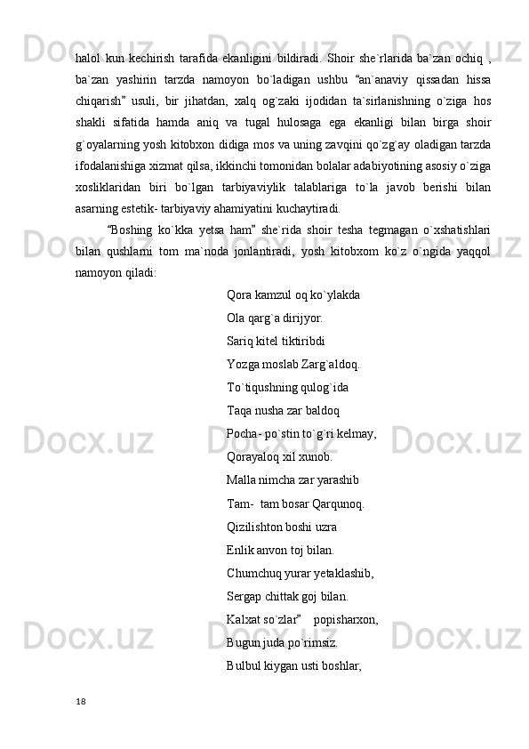 halol   kun   kechirish   tarafida   ekanligini   bildiradi.   Shoir   she`rlarida   ba`zan   ochiq   ,
ba`zan   yashirin   tarzda   namoyon   bo`ladigan   ushbu   an`anaviy   qissadan   hissa
chiqarish   usuli,   bir   jihatdan,   xalq   og`zaki   ijodidan   ta`sirlanishning   o`ziga   hos	

shakli   sifatida   hamda   aniq   va   tugal   hulosaga   ega   ekanligi   bilan   birga   shoir
g`oyalarning yosh kitobxon didiga mos va uning zavqini qo`zg`ay oladigan tarzda
ifodalanishiga xizmat qilsa, ikkinchi tomonidan bolalar adabiyotining asosiy o`ziga
xosliklaridan   biri   bo`lgan   tarbiyaviylik   talablariga   to`la   javob   berishi   bilan
asarning estetik- tarbiyaviy ahamiyatini kuchaytiradi.
Boshing   ko`kka   yetsa   ham   she`rida   shoir   tesha   tegmagan   o`xshatishlari	
 
bilan   qushlarni   tom   ma`noda   jonlantiradi,   yosh   kitobxom   ko`z   o`ngida   yaqqol
namoyon qiladi:
Qora kamzul oq ko`ylakda
Ola qarg`a dirijyor.
Sariq kitel tiktiribdi
Yozga moslab Zarg`aldoq.
To`tiqushning qulog`ida 
Taqa nusha zar baldoq
Pocha- po`stin to`g`ri kelmay,
Qorayaloq xil xunob.
Malla nimcha zar yarashib
Tam-  tam bosar Qarqunoq.
Qizilishton boshi uzra 
Enlik anvon toj bilan.
Chumchuq yurar yetaklashib,
Sergap chittak goj bilan.
Kalxat so`zlar   popisharxon,	

Bugun juda po`rimsiz.
Bulbul kiygan usti boshlar,
  18 