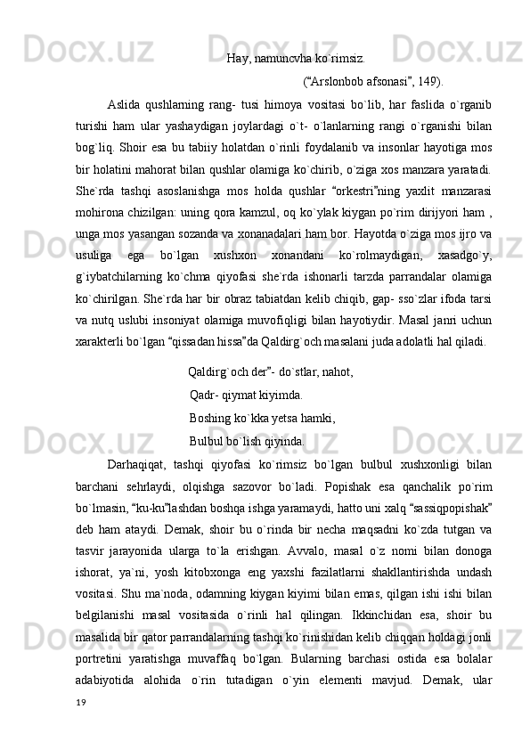 Hay, namuncvha ko`rimsiz.
( Arslonbob afsonasi , 149). 
Aslida   qushlarning   rang-   tusi   himoya   vositasi   bo`lib,   har   faslida   o`rganib
turishi   ham   ular   yashaydigan   joylardagi   o`t-   o`lanlarning   rangi   o`rganishi   bilan
bog`liq.   Shoir   esa   bu   tabiiy   holatdan   o`rinli   foydalanib   va   insonlar   hayotiga   mos
bir holatini mahorat bilan qushlar olamiga ko`chirib, o`ziga xos manzara yaratadi.
She`rda   tashqi   asoslanishga   mos   holda   qushlar   orkestri ning   yaxlit   manzarasi	
 
mohirona chizilgan: uning qora kamzul, oq ko`ylak kiygan po`rim dirijyori ham ,
unga mos yasangan sozanda va xonanadalari ham bor. Hayotda o`ziga mos ijro va
usuliga   ega   bo`lgan   xushxon   xonandani   ko`rolmaydigan,   xasadgo`y,
g`iybatchilarning   ko`chma   qiyofasi   she`rda   ishonarli   tarzda   parrandalar   olamiga
ko`chirilgan. She`rda har bir obraz tabiatdan kelib chiqib, gap- sso`zlar ifoda tarsi
va nutq  uslubi   insoniyat   olamiga muvofiqligi   bilan hayotiydir. Masal  janri  uchun
xarakterli bo`lgan  qissadan hissa da Qaldirg`och masalani juda adolatli hal qiladi.	
 
                                     Qaldirg`och der - do`stlar, nahot,  	

   Qadr- qiymat kiyimda.
Boshing ko`kka yetsa hamki,
Bulbul bo`lish qiyinda.
Darhaqiqat,   tashqi   qiyofasi   ko`rimsiz   bo`lgan   bulbul   xushxonligi   bilan
barchani   sehrlaydi,   olqishga   sazovor   bo`ladi.   Popishak   esa   qanchalik   po`rim
bo`lmasin,  ku-ku lashdan boshqa ishga yaramaydi, hatto uni xalq  sassiqpopishak	
   
deb   ham   ataydi.   Demak,   shoir   bu   o`rinda   bir   necha   maqsadni   ko`zda   tutgan   va
tasvir   jarayonida   ularga   to`la   erishgan.   Avvalo,   masal   o`z   nomi   bilan   donoga
ishorat,   ya`ni,   yosh   kitobxonga   eng   yaxshi   fazilatlarni   shakllantirishda   undash
vositasi. Shu ma`noda, odamning kiygan kiyimi bilan emas, qilgan ishi  ishi  bilan
belgilanishi   masal   vositasida   o`rinli   hal   qilingan.   Ikkinchidan   esa,   shoir   bu
masalida bir qator parrandalarning tashqi ko`rinishidan kelib chiqqan holdagi jonli
portretini   yaratishga   muvaffaq   bo`lgan.   Bularning   barchasi   ostida   esa   bolalar
adabiyotida   alohida   o`rin   tutadigan   o`yin   elementi   mavjud.   Demak,   ular
  19 