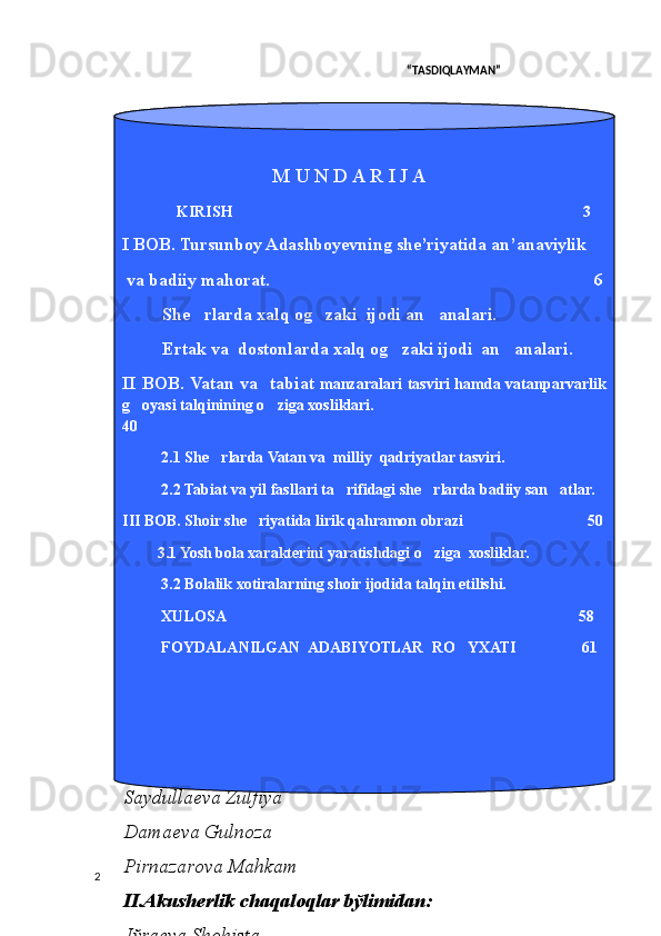                                                                                                                    “TАSDIQLАYMАN”
                                                      
                       
  2 T ursunboy      Adas h boyev     s h e ` riy a tida  
an ` anaviylik  va    badiiy     mahorat     masalalari   
6. Jўrаеvа Аzizа
ОPB bўlimidаn:
Аhmеdоvа Mоhigul
Bоbоnаzаrоvа Nаfisа
Nаbiеvа Hаnifа
Sаydullаеvа Zulfiya
Dаmаеvа Gulnоzа
Pirnаzаrоvа Mаhkаm
II. Аkushеrlik chаqаlоqlаr bўlimidаn:
Jўrаеvа Shоhistа
Rаhmаtоvа Xurshidа
Sоhibоvа Dilаfruz
Xаlilоvа Zulаyhо
Оstоnоvа Shаkаr
I.   Аkushеrlik bўlimidаn:
Bоzоrоvа Gulnоrа
Qurbоnоvа Bibisоrа
Pirnаzаrоvа Lаylо
Chоriеvа Shоhistа
Tўlаеvа Dilsоrа
I .  Аkushеrlik chаqаlоqlаr bўlimidаn:
1. Ernаzаrоvа Gulsаnаm
2. Ernаzаrоvа Muhаbbаt                                  M U N D A R I J A
               KIRISH                                                                                            3
I BOB. Tursunboy Adashboyevning she’riyatida an’anaviylik
  va badiiy mahorat.                                                                         6
She rlarda xalq og zaki  ijodi an analari.            
Ertak va  dostonlarda xalq og zaki ijodi  an analari.       	
 
II  BOB.  Vatan  va    tabiat   manzaralari  tasviri  hamda  vatanparvarlik 
g oyasi talqinining o ziga xosliklari.                                                         	
 
40
2.1 She rlarda Vatan va  milliy  qadriyatlar tasviri.	

2.2 Tabiat va yil fasllari ta rifidagi she rlarda badiiy san atlar.	
  
III BOB. Shoir she riyatida lirik qahramon obrazi                                50	

          3.1 Yosh bola xarakterini yaratishdagi o ziga  xosliklar.	

3.2 Bolalik xotiralarning shoir ijodida talqin etilishi.
XULOSA                                                                                           58
FOYDALANILGAN  ADABIYOTLAR  RO YXATI                 61	
 