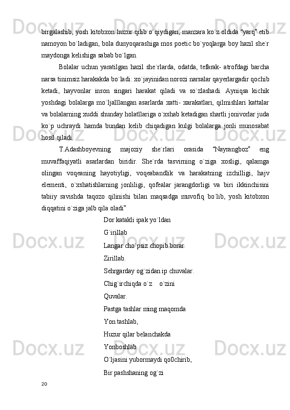 birgalashib, yosh kitobxon huzur qilib o`qiydigan, manzara ko`z oldida  yarq  etib 
namoyon bo`ladigan, bola dunyoqarashiga mos poetic bo`yoqlarga boy hazil she`r
maydonga kelishiga sabab bo`lgan.
Bolalar   uchun   yaratilgan   hazil   she`rlarda,   odatda,   tefarak-   atrofdagi   barcha
narsa tinimsiz harakakda bo`ladi: xo`jayinidan norozi narsalar qayerlargadir qochib
ketadi,   hayvonlar   inson   singari   harakat   qiladi   va   so`zlashadi.   Ayniqsa   kichik
yoshdagi   bolalarga   mo`ljalllangan   asarlarda   xatti-   xarakatlari,   qilmishlari   kattalar
va bolalarning xuddi shunday holatllariga o`xshab ketadigan shartli jonivorlar juda
ko`p   uchraydi   hamda   bundan   kelib   chiqadigan   kulgi   bolalarga   jonli   munosabat
hosil qiladi.
T.Adashboyevning   majoziy   she`rlari   orasida   Nayrangboz   eng	
 
muvaffaqiyatli   asarlardan   biridir.   She`rda   tasvirning   o`ziga   xosligi,   qalamga
olingan   voqeaning   hayotiyligi,   voqeabandlik   va   harakatning   izchilligi,   hajv
elementi,   o`xshatishlarning   jonliligi,   qofealar   jarangdorligi   va   biri   ikkinchisini
tabiiy   ravishda   taqozo   qilinishi   bilan   maqsadga   muvofiq   bo`lib,   yosh   kitobxon
diqqatini o`ziga jalb qila oladi	

Dor katakli ipak yo`ldan
G`irillab
Langar cho`psiz chopib borar
Zirillab.
Sehrgarday og`zidan ip chuvalar.
Chig`irchiqda o`z  o`zini 	

Quvalar.
Pastga tashlar ming maqomda
Yon tashlab,
Huzur qilar belanchakda 
Yonboshlab.
O`ljasini yubormaydi qo0chirib,
Bir pashshaning og`zi 
  20 