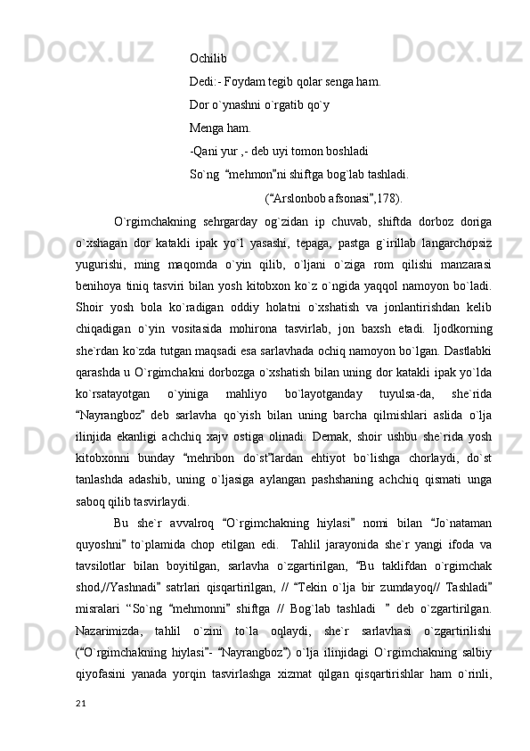 Ochilib
Dedi:- Foydam tegib qolar senga ham.
Dor o`ynashni o`rgatib qo`y 
Menga ham.
-Qani yur ,- deb uyi tomon boshladi
So`ng   mehmon ni shiftga bog`lab tashladi. 
( Arslonbob afsonasi ,178).	
 
O`rgimchakning   sehrgarday   og`zidan   ip   chuvab,   shiftda   dorboz   doriga
o`xshagan   dor   katakli   ipak   yo`l   yasashi,   tepaga,   pastga   g`irillab   langarchopsiz
yugurishi,   ming   maqomda   o`yin   qilib,   o`ljani   o`ziga   rom   qilishi   manzarasi
benihoya   tiniq   tasviri   bilan   yosh   kitobxon  ko`z  o`ngida   yaqqol   namoyon   bo`ladi.
Shoir   yosh   bola   ko`radigan   oddiy   holatni   o`xshatish   va   jonlantirishdan   kelib
chiqadigan   o`yin   vositasida   mohirona   tasvirlab,   jon   baxsh   etadi.   Ijodkorning
she`rdan ko`zda tutgan maqsadi esa sarlavhada ochiq namoyon bo`lgan. Dastlabki
qarashda u O`rgimchakni dorbozga o`xshatish bilan uning dor katakli ipak yo`lda
ko`rsatayotgan   o`yiniga   mahliyo   bo`layotganday   tuyulsa-da,   she`rida
Nayrangboz   deb   sarlavha   qo`yish   bilan   uning   barcha   qilmishlari   aslida   o`lja	
 
ilinjida   ekanligi   achchiq   xajv   ostiga   olinadi.   Demak,   shoir   ushbu   she`rida   yosh
kitobxonni   bunday   mehribon   do`st lardan   ehtiyot   bo`lishga   chorlaydi,   do`st	
 
tanlashda   adashib,   uning   o`ljasiga   aylangan   pashshaning   achchiq   qismati   unga
saboq qilib tasvirlaydi.
Bu   she`r   avvalroq   O`rgimchakning   hiylasi   nomi   bilan   Jo`nataman	
  
quyoshni   to`plamida   chop   etilgan   edi.     Tahlil   jarayonida   she`r   yangi   ifoda   va	

tavsilotlar   bilan   boyitilgan,   sarlavha   o`zgartirilgan,   Bu   taklifdan   o`rgimchak	

shod,//Yashnadi   satrlari   qisqartirilgan,   //   Tekin   o`lja   bir   zumdayoq//   Tashladi	
  
misralari   “So`ng   mehmonni   shiftga   //   Bog`lab   tashladi   deb   o`zgartirilgan.	
  	
Nazarimizda,   tahlil   o`zini   to`la   oqlaydi,   she`r   sarlavhasi   o`zgartirilishi
( O`rgimchakning   hiylasi -   Nayrangboz )   o`lja   ilinjidagi   O`rgimchakning   salbiy	
   
qiyofasini   yanada   yorqin   tasvirlashga   xizmat   qilgan   qisqartirishlar   ham   o`rinli,
  21 
