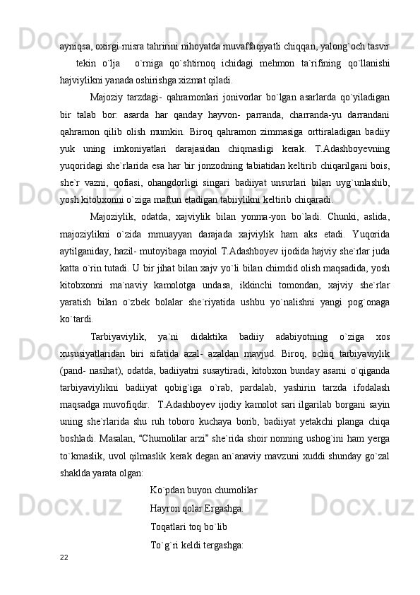 ayniqsa, oxirgi misra tahririni nihoyatda muvaffaqiyatli chiqqan, yalong`och tasvir
tekin   o`lja   o`rniga   qo`shtirnoq   ichidagi   mehmon   ta`rifining   qo`llanishi 
hajviylikni yanada oshirishga xizmat qiladi.
Majoziy   tarzdagi-   qahramonlari   jonivorlar   bo`lgan   asarlarda   qo`yiladigan
bir   talab   bor:   asarda   har   qanday   hayvon-   parranda,   charranda-yu   darrandani
qahramon   qilib   olish   mumkin.   Biroq   qahramon   zimmasiga   orttiraladigan   badiiy
yuk   uning   imkoniyatlari   darajasidan   chiqmasligi   kerak.   T.Adashboyevning
yuqoridagi  she`rlarida esa har bir  jonzodning tabiatidan keltirib chiqarilgani  bois,
she`r   vazni,   qofiasi,   ohangdorligi   singari   badiiyat   unsurlari   bilan   uyg`unlashib,
yosh kitobxonni o`ziga maftun etadigan tabiiylikni keltirib chiqaradi.
Majoziylik,   odatda,   xajviylik   bilan   yonma-yon   bo`ladi.   Chunki,   aslida,
majoziylikni   o`zida   mmuayyan   darajada   xajviylik   ham   aks   etadi.   Yuqorida
aytilganiday, hazil- mutoyibaga moyiol T.Adashboyev ijodida hajviy she`rlar juda
katta o`rin tutadi. U bir jihat bilan xajv yo`li bilan chimdid olish maqsadida, yosh
kitobxonni   ma`naviy   kamolotga   undasa,   ikkinchi   tomondan,   xajviy   she`rlar
yaratish   bilan   o`zbek   bolalar   she`riyatida   ushbu   yo`nalishni   yangi   pog`onaga
ko`tardi.
Tarbiyaviylik,   ya`ni   didaktika   badiiy   adabiyotning   o`ziga   xos
xususiyatlaridan   biri   sifatida   azal-   azaldan   mavjud.   Biroq,   ochiq   tarbiyaviylik
(pand-   nasihat),   odatda,   badiiyatni   susaytiradi,   kitobxon   bunday   asarni   o`qiganda
tarbiyaviylikni   badiiyat   qobig`iga   o`rab,   pardalab,   yashirin   tarzda   ifodalash
maqsadga   muvofiqdir.     T.Adashboyev   ijodiy  kamolot   sari   ilgarilab  borgani   sayin
uning   she`rlarida   shu   ruh   toboro   kuchaya   borib,   badiiyat   yetakchi   planga   chiqa
boshladi.   Masalan,   Chumolilar   arzi   she`rida   shoir   nonning  ushog`ini   ham   yerga	
 
to`kmaslik,   uvol   qilmaslik   kerak   degan   an`anaviy   mavzuni   xuddi   shunday   go`zal
shaklda yarata olgan:
Ko`pdan buyon chumolilar
Hayron qolar Ergashga.
Toqatlari toq bo`lib
To`g`ri keldi tergashga:
  22 