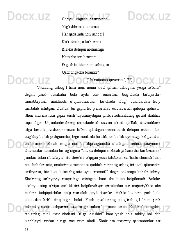 Choyni ichgach, dasturxonni
Yig`ishtirmas, o`ramas.
Har qadamda non ushog`I,
Ko`r desak, u ko`r emas.
Biz-ku dehqon mehnatiga
Hamisha tan beramiz.
Ergash to`kkan non ushog`in
Qachongacha teramiz?!
( Jo`nataman quyoshni , 72). 
Nonning   ushog`I   ham   non,   nonni   uvol   qilma,   ushog`ini   yerga   to`kma	
 
degan   pand-   nasihatni   bola   uyda   ota-   onasidan,   bog`chada   tarbiyachi-
murabbiydan,   maktabda   o`qituvchisidan,   ko`chada   ulug`   odamlardan   ko`p
martalab   eshitgan.   Odatda,   bir   gapni   ko`p   martalab   eshitaverish   quloqni   qotiradi.
Shoir   shu   ma`lum   gapni   erish   tuyulmaydigan   qilib,   ifodalashning   go`zal   shaklini
topa   olgan.   U   jonlantirishning   shaxslantirish   usulini   o`rinli   qo`llab,   chumolilarni
tilga   kiritadi,   dasturxonimizni   to`kin   qiladigan   mehnatkash   dehqon   ekkan     don
bug`doy bo`lib pishgunicha, tegirmonlarda tortilib, un bo`lib uyimizga kelgunicha,
onalarimiz   mehnati   singib   non   bo`libpishgunicha   o`tadigan   mehnat   jarayonini
chumolilar nomidan bir og`izgina  biz-ku dehqon mehnatiga hamisha tan beramiz	
 
jumlasi bilan ifodalaydi. Bu shee`rni o`qigan yosh kitobxon esa hatto chumoli ham	

ota- bobolarimiz, onalarimiz mehnatini qadrlab, nonning ushog`ini uvol qilmasdan
teribyursa,   biz   buni   bilmasligimiz   uyat   emasmi?   degan   xulosaga   kelishi   tabiiy.	

She`rning   tarbiyaviy   maqsadiga   erishgani   ham   shu   bilan   belgilanadi.   Bolalar
adabiyotining   o`ziga   xosliklarini   belgilaydigan   qirralardan   biri   majoziylikda   aks
etishini   tadqiqotchilar   ko`p   martalab   qayd   etganlar.   Aslida   bu   ham   yosh   bola
tabiatidan   kelib   chiqadigan   holat.   Yosh   qizaloqning   qo`g`irchog`I   bilan   jonli
odamday suhbatlashganini  kuzatmagan  odam  bo`lmasa  kerak. Xuddi  shuningdek,
tabiatdagi   turli   mavjudotlarni   tilga   kirishini   ham   yosh   bola   tabiiy   hol   deb	
 
hisoblaydi   undan   o`ziga   xos   zavq   oladi.   Shoir   esa   majoziy   qahramonlar   asr
  23 