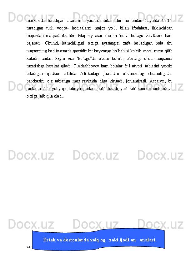 markazida   turadigan   asarlarini   yaratish   bilan,   bir   tomondan   hayotda   bo`lib
turadigan   turli   voqea-   hodisalarni   majoz   yo`li   bilan   ifodalasa,   ikkinchidan
majozdan   maqsad   ibratdir.   Majoziy   asar   shu   ma`noda   ko`zgu   vazifasini   ham
bajaradi.   Chunki,   kamchiligini   o`ziga   aytsangiz,   xafa   bo`ladigan   bola   shu
nuqsonning badiiy asarda qaysidir bir hayvonga bo`lishini ko`rib, avval maza qilib
kuladi,   undan   keyin   esa   ko`zgu da   o`zini   ko`rib,   o`zidagi   o`sha   nuqsonni 
tuzatishga   harakat   qiladi.   T.Adashboyev   ham   bolalar   fe`l   atvori,   tabiatini   yaxshi
biladigan   ijodkor   sifatida   Afrikadagi   jirafadan   o`zimizning   chumoligacha
barchasini   o`z   tabiatiga   mos   ravishda   tilga   kiritadi,   jonlantiradi.   Asosiysi,   bu
jonlantirish hayotiyligi, tabiiyligi bilan ajralib turadi, yosh kitibxonni ishontiradi va
o`ziga jalb qila oladi.
  24         Ertak va dostonlarda xalq og zaki ijodi an analari.	
  