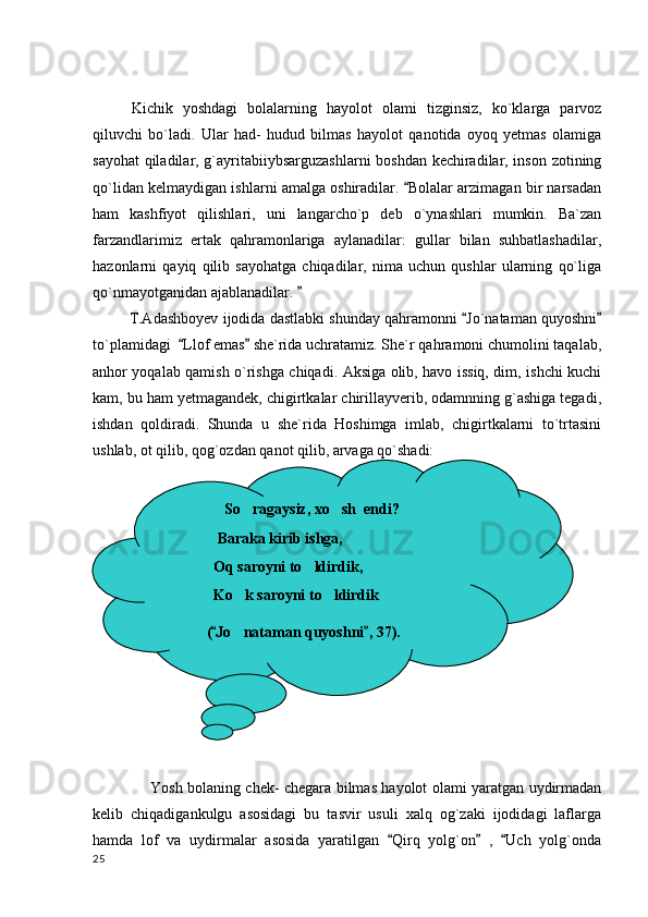 Kichik   yoshdagi   bolalarning   hayolot   olami   tizginsiz,   ko`klarga   parvoz
qiluvchi   bo`ladi.   Ular   had-   hudud   bilmas   hayolot   qanotida   oyoq   yetmas   olamiga
sayohat  qiladilar, g`ayritabiiybsarguzashlarni  boshdan kechiradilar, inson zotining
qo`lidan kelmaydigan ishlarni amalga oshiradilar.  Bolalar arzimagan bir narsadan
ham   kashfiyot   qilishlari,   uni   langarcho`p   deb   o`ynashlari   mumkin.   Ba`zan
farzandlarimiz   ertak   qahramonlariga   aylanadilar:   gullar   bilan   suhbatlashadilar,
hazonlarni   qayiq   qilib   sayohatga   chiqadilar,   nima   uchun   qushlar   ularning   qo`liga
qo`nmayotganidan ajablanadilar. 	

           T.Adashboyev ijodida dastlabki shunday qahramonni  Jo`nataman quyoshni	
 
to`plamidagi   Llof emas  she`rida uchratamiz. She`r qahramoni chumolini taqalab,	
 
anhor yoqalab qamish o`rishga chiqadi. Aksiga olib, havo issiq, dim, ishchi kuchi
kam, bu ham yetmagandek, chigirtkalar chirillayverib, odamnning g`ashiga tegadi,
ishdan   qoldiradi.   Shunda   u   she`rida   Hoshimga   imlab,   chigirtkalarni   to`trtasini
ushlab, ot qilib, qog`ozdan qanot qilib, arvaga qo`shadi:
                        Yosh bolaning chek- chegara bilmas hayolot olami yaratgan uydirmadan
kelib   chiqadigankulgu   asosidagi   bu   tasvir   usuli   xalq   og`zaki   ijodidagi   laflarga
hamda   lof   va   uydirmalar   asosida   yaratilgan   Qirq   yolg`on   ,   Uch   yolg`onda	
  
  25                 So ragaysiz, xo sh  endi?	
 
    Baraka kirib ishga,
   Oq saroyni to ldirdik,	

   Ko k saroyni to ldirdik	
 
( Jo nataman quyoshni , 37).	
 	
          