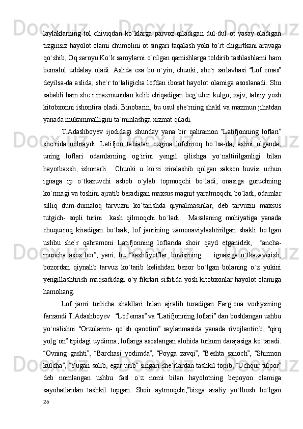 laylaklarning   tol   chiviqdan   ko`klarga   parvoz   qiladigan   dul-dul   ot   yasay   oladigan
tizginsiz hayolot olami chumolini ot singari taqalash yoki to`rt chigirtkani aravaga
qo`shib, Oq saroyu Ko`k saroylarni o`rilgan qamishlarga toldirib tashlashlarni ham
bemalol   uddalay   oladi.   Aslida   esa   bu   o`yin,   chunki,   she`r   sarlavhasi   Lof   emas 
deyilsa-da aslida, she`r to`laligicha lofdan iborat hayolot olamiga asoslanadi. Shu
sababli ham she`r mazmunidan kelib chiqadigan beg`ubor kulgu, xajv, tabiiy yosh
kitobxonni ishontira oladi. Binobarin, bu usul she`rning shakl va mazmun jihatdan
yanada mukammalligini ta`minlashga xizmat qiladi. 
T.Adashboyev   ijodidagi   shunday   yana   bir   qahramon   Latifjonning   loflari	
 
she`rida   uchraydi.   Latifjon   tabiatan   ozgina   lofchiroq   bo`lsa-da,   aslini   olganda,
uning   loflari   odamlarning   og`irini   yengil   qilishga   yo`naltirilganligi   bilan
hayotbaxsh,   ishonarli.     Chunki   u   ko`zi   xiralashib   qolgan   sakson   buvisi   uchun
ignaga   ip   o`tkazuvchi   asbob   o`ylab   topmoqchi   bo`ladi,   onasiga   guruchning
ko`rmagi va toshini ajratib beradigan maxsus magnit yaratmoqchi bo`ladi, odamlar
silliq   dum-dumaloq   tarvuzni   ko`tarishda   qiynalmasinlar,   deb   tarvuzni   maxsus
tutgich-   sopli   turini     kash   qilmoqchi   bo`ladi.     Masalaning   mohiyatiga   yanada
chuqurroq   kiradigan   bo`lsak,   lof   janrining   zamonaviylashtirilgan   shakli   bo`lgan
ushbu   she`r   qahramoni   Latifjonning   loflarida   shoir   qayd   etganidek,     ancha-	

muncha   asos   bor ,   yani,   bu   kashfiyot lar   buvisining         ignasiga   o`tkazaverish,	
  
bozordan   qiynalib   tarvuz   ko`tarib   kelishdan   bezor   bo`lgan   bolaning   o`z   yukini
yengillashtirish maqsadidagi o`y fikrlari sifatida yosh kitobxonlar hayolot olamiga
hamohang.
Lof   janri   turlicha   shakllari   bilan   ajralib   turadigan   Farg`ona   vodiysining
farzandi T.Adashboyev    Lof emas  va  Latifjonning loflari  dan boshlangan ushbu	
   
yo`nalishni   Orzularim-   qo`sh   qanotim   saylanmasida   yanada   rivojlantirib,   qirq	
  
yolg`on  tipidagi uydirma, loflarga asoslangan alohida turkum darajasiga ko`taradi.	

Ovning   gashti ,   Barchasi   yodimda ,   Poyga   zavqi ,   Beshta   sanoch ,   Shirmon	
        
kulcha ,  Yugan solib, egar urib  singari she`rlardan tashkil topib,  Uchqur tulpor	
    
deb   nomlangan   ushbu   fasl   o`z   nomi   bilan   hayolotning   bepoyon   olamiga
sayohatlardan   tashkil   topgan.   Shoir   aytmoqchi, bizga   azaliy   yo`lbosh   bo`lgan	

  26 