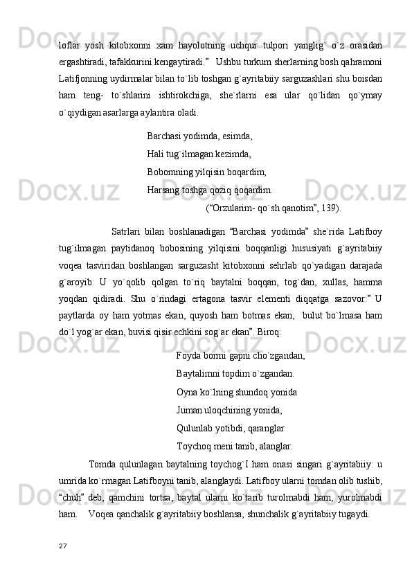 loflar   yosh   kitobxonni   xam   hayolotning   uchqur   tulpori   yanglig`   o`z   orasidan
ergashtiradi, tafakkurini kengaytiradi.    Ushbu turkum sherlarning bosh qahramoni
Latifjonning uydirmalar bilan to`lib toshgan g`ayritabiiy sarguzashlari shu boisdan
ham   teng-   to`shlarini   ishtirokchiga,   she`rlarni   esa   ular   qo`lidan   qo`ymay
o`qiydigan asarlarga aylantira oladi. 
        Barchasi yodimda, esimda,
Hali tug`ilmagan kezimda,
Bobomning yilqisin boqardim,
Harsang toshga qoziq qoqardim.
( Orzularim- qo`sh qanotim , 139).
 
                      Satrlari   bilan   boshlanadigan   Barchasi   yodimda   she`rida   Latifboy	
 
tug`ilmagan   paytidanoq   bobosining   yilqisini   boqqanligi   hususiyati   g`ayritabiiy
voqea   tasviridan   boshlangan   sarguzasht   kitobxonni   sehrlab   qo`yadigan   darajada
g`aroyib.   U   yo`qolib   qolgan   to`riq   baytalni   boqqan,   tog`dan,   xullas,   hamma
yoqdan   qidiradi.   Shu   o`rindagi   ertagona   tasvir   elementi   diqqatga   sazovor:   U	

paytlarda   oy   ham   yotmas   ekan,   quyosh   ham   botmas   ekan,     bulut   bo`lmasa   ham
do`l yog`ar ekan, buvisi qisir echkini sog`ar ekan . Biroq:	

Foyda bormi gapni cho`zgandan,
Baytalimni topdim o`zgandan.
Oyna ko`lning shundoq yonida
Juman uloqchining yonida,
Qulunlab yotibdi, qaranglar
Toychoq meni tanib, alanglar.
Tomda   qulunlagan   baytalning   toychog`I   ham   onasi   singari   g`ayritabiiy:   u
umrida ko`rmagan Latifboyni tanib, alanglaydi. Latifboy ularni tomdan olib tushib,
chuh   deb,   qamchini   tortsa,   baytal   ularni   ko`tarib   turolmabdi   ham,   yurolmabdi	
 
ham.  Voqea qanchalik g`ayritabiiy boshlansa, shunchalik g`ayritabiiy tugaydi.
  27 
