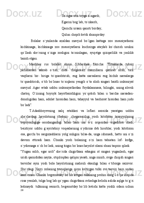 So`ngra otni toyga o`ngarib,
Egarini bog`lab, to`nkarib,
Qamchi ursam qanoti borday,
Qulun chopib ketdi shunqorday.
Bolalar   o`yinlarida   azaldan   mavjud   bo`lgan   kattaga   xos   xususiyatlarni
kichkinaga,   kichkinaga   xos   xususiyatlarni   kuchsizga   ataylab   ko`chirish   usulini
qo`llash   she`rning   o`ziga   xosligini   ta`minlagan,   syujetga   qiziqarlilik   va   jonlilik
baxsh etgan.
Mashhur   rus   bolalar   shoiri   S.Marshak   fikricha:   Ertaklarda   tubsiz
jarliklardan   sakrab   o`tish,   chek-   chegarasiz   manzillarni   qamrab   olish,   turli
vaqtlarni   bir-   biriga   to`qnashtirish,   eng   katta   narsalarni   eng   kichik   narsalarga
to`qnashtirish,  o`tib bo`lmas to`siqlarni  yengib o`ta  olish  singari  baxtli  imkoniyat
mavjud.   Agar   ertak   ushbu   imkoniyatlardan   foydalanmasa,   bilingki,   uning   ahvoli
chatoq.   O`zining   buyuyk   hayotbaxshligini   yo`qotish   bilan   u   barcha   narsadan-
donoligidan   ham,   adolat   hisssidan   ham,   tahayyul   va   bashorat   hissidan   ham   judo
bo`ladi .	

T.Adashboyevning   xalq   ertaklari   va   loflari   asosida   yaratgan   ushbu
she`rlardagi   hayolotning   cheksiz-   chegarasizligi   yosh   kitobxon   taxayyulining
bepoyonligiga   asoslanganligi   bilan   ham   uni   o`z   orqasidan   ergashtira   oladi,
beixtiyor   ushbu   g`ayritabiiy   voqealarning   o`ydirma   deb   hisoblar,   yosh   kitobxon
esa,  garchi  bu  sarguzashlarni  yolg`onligini   bilsa-da,  unga ishonadi,  hatto  uni  o`zi
davom   ettiradi   ham.   Chunki   yosh   bolaning   o`zi   ham   tabiatan   lof-   kofga,
o`ydirmaga o`ch bo`ladi, uning tizgin bo`lmas hayolot olami shuni taqozo qiladi.
Yugan   solib,   egar   urib   she`rida   chigirtkani   erkagini   ot   singari   yuganlash,   egar	
 
urish qamishdan nayza, otquloqdan qalqon yasab, unga minib, ovga chiqish singari
tasvirlar   ayni   yosh   bola   hayolotining   mahsuli   ekanligi   bilan   e`tiborga   sazovor.
She`rdagi   Xayri   xolaning   tovuqlariga   qiron   keltirgan   tulki   ovi   tasviri   ham   undan
kam emas. Chunki begemotday bo`lib ketgan tulkining peshin chog`I o`lja ilinjida
rosa yemlab, tolga bog`lab qo`ygan chigirtkani ovlashga kelishi aslida aqlga to`g`ri
kelmaydi:   tulkining   semirib,   begemotday   bo`lib   ketishi   katta   yoshli   odam   uchun
  28 
