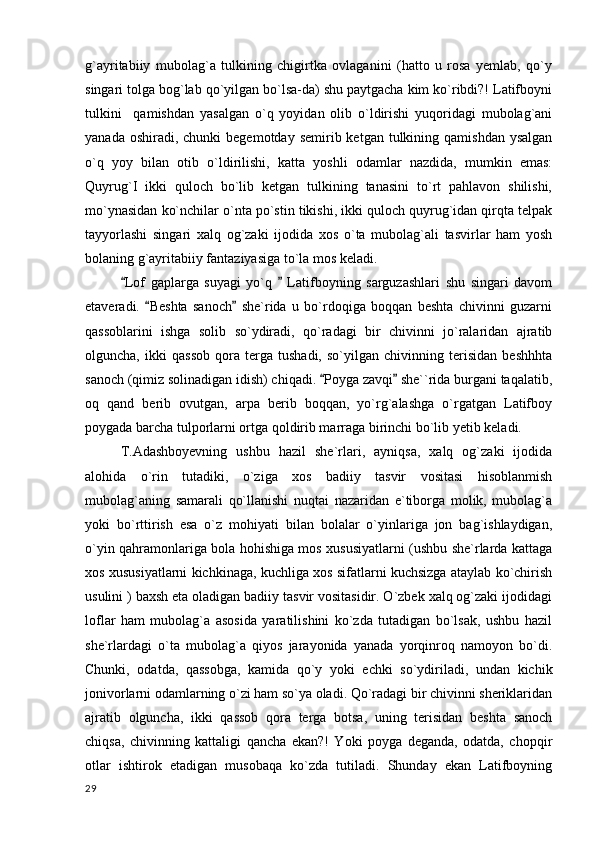 g`ayritabiiy   mubolag`a   tulkining   chigirtka   ovlaganini   (hatto   u   rosa   yemlab,   qo`y
singari tolga bog`lab qo`yilgan bo`lsa-da) shu paytgacha kim ko`ribdi?! Latifboyni
tulkini     qamishdan   yasalgan   o`q   yoyidan   olib   o`ldirishi   yuqoridagi   mubolag`ani
yanada  oshiradi, chunki   begemotday  semirib ketgan  tulkining qamishdan  ysalgan
o`q   yoy   bilan   otib   o`ldirilishi,   katta   yoshli   odamlar   nazdida,   mumkin   emas:
Quyrug`I   ikki   quloch   bo`lib   ketgan   tulkining   tanasini   to`rt   pahlavon   shilishi,
mo`ynasidan ko`nchilar o`nta po`stin tikishi, ikki quloch quyrug`idan qirqta telpak
tayyorlashi   singari   xalq   og`zaki   ijodida   xos   o`ta   mubolag`ali   tasvirlar   ham   yosh
bolaning g`ayritabiiy fantaziyasiga to`la mos keladi.
Lof   gaplarga   suyagi   yo`q     Latifboyning   sarguzashlari   shu   singari   davom 
etaveradi.   Beshta   sanoch   she`rida   u   bo`rdoqiga   boqqan   beshta   chivinni   guzarni	
 
qassoblarini   ishga   solib   so`ydiradi,   qo`radagi   bir   chivinni   jo`ralaridan   ajratib
olguncha,   ikki   qassob   qora   terga   tushadi,   so`yilgan   chivinning   terisidan   beshhhta
sanoch (qimiz solinadigan idish) chiqadi.  Poyga zavqi  she``rida burgani taqalatib,	
 
oq   qand   berib   ovutgan,   arpa   berib   boqqan,   yo`rg`alashga   o`rgatgan   Latifboy
poygada barcha tulporlarni ortga qoldirib marraga birinchi bo`lib yetib keladi.
T.Adashboyevning   ushbu   hazil   she`rlari,   ayniqsa,   xalq   og`zaki   ijodida
alohida   o`rin   tutadiki,   o`ziga   xos   badiiy   tasvir   vositasi   hisoblanmish
mubolag`aning   samarali   qo`llanishi   nuqtai   nazaridan   e`tiborga   molik,   mubolag`a
yoki   bo`rttirish   esa   o`z   mohiyati   bilan   bolalar   o`yinlariga   jon   bag`ishlaydigan,
o`yin qahramonlariga bola hohishiga mos xususiyatlarni (ushbu she`rlarda kattaga
xos xususiyatlarni kichkinaga, kuchliga xos sifatlarni kuchsizga ataylab ko`chirish
usulini ) baxsh eta oladigan badiiy tasvir vositasidir. O`zbek xalq og`zaki ijodidagi
loflar   ham   mubolag`a   asosida   yaratilishini   ko`zda   tutadigan   bo`lsak,   ushbu   hazil
she`rlardagi   o`ta   mubolag`a   qiyos   jarayonida   yanada   yorqinroq   namoyon   bo`di.
Chunki,   odatda,   qassobga,   kamida   qo`y   yoki   echki   so`ydiriladi,   undan   kichik
jonivorlarni odamlarning o`zi ham so`ya oladi. Qo`radagi bir chivinni sheriklaridan
ajratib   olguncha,   ikki   qassob   qora   terga   botsa,   uning   terisidan   beshta   sanoch
chiqsa,   chivinning   kattaligi   qancha   ekan?!   Yoki   poyga   deganda,   odatda,   chopqir
otlar   ishtirok   etadigan   musobaqa   ko`zda   tutiladi.   Shunday   ekan   Latifboyning
  29 