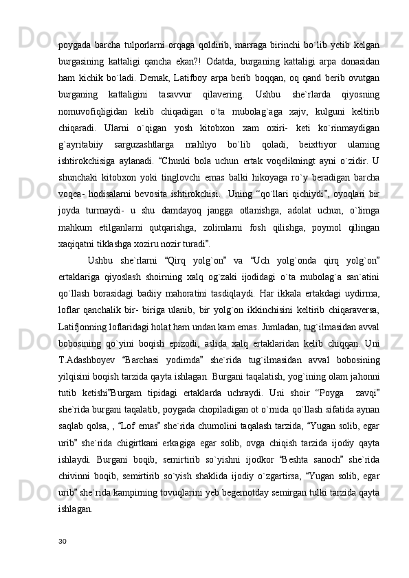 poygada   barcha   tulporlarni   orqaga   qoldirib,   marraga   birinchi   bo`lib   yetib   kelgan
burgasining   kattaligi   qancha   ekan?!   Odatda,   burganing   kattaligi   arpa   donasidan
ham   kichik   bo`ladi.   Demak,   Latifboy   arpa   berib   boqqan,   oq   qand   berib   ovutgan
burganing   kattaligini   tasavvur   qilavering.   Ushbu   she`rlarda   qiyosning
nomuvofiqligidan   kelib   chiqadigan   o`ta   mubolag`aga   xajv,   kulguni   keltirib
chiqaradi.   Ularni   o`qigan   yosh   kitobxon   xam   oxiri-   keti   ko`rinmaydigan
g`ayritabiiy   sarguzashtlarga   mahliyo   bo`lib   qoladi,   beixttiyor   ularning
ishtirokchisiga   aylanadi.   Chunki   bola   uchun   ertak   voqelikningt   ayni   o`zidir.   U
shunchaki   kitobxon   yoki   tinglovchi   emas   balki   hikoyaga   ro`y   beradigan   barcha
voqea-   hodisalarni   bevosita   ishtirokchisi.     Uning   “qo`llari   qichiydi ,   oyoqlari   bir	

joyda   turmaydi-   u   shu   damdayoq   jangga   otlanishga,   adolat   uchun,   o`limga
mahkum   etilganlarni   qutqarishga,   zolimlarni   fosh   qilishga,   poymol   qilingan
xaqiqatni tiklashga xoziru nozir turadi .  	

Ushbu   she`rlarni   Qirq   yolg`on   va   Uch   yolg`onda   qirq   yolg`on	
   
ertaklariga   qiyoslash   shoirning   xalq   og`zaki   ijodidagi   o`ta   mubolag`a   san`atini
qo`llash   borasidagi   badiiy   mahoratini   tasdiqlaydi.   Har   ikkala   ertakdagi   uydirma,
loflar   qanchalik   bir-   biriga   ulanib,   bir   yolg`on   ikkinchisini   keltirib   chiqaraversa,
Latifjonning loflaridagi holat ham undan kam emas. Jumladan, tug`ilmasidan avval
bobosining   qo`yini   boqish   epizodi,   aslida   xalq   ertaklaridan   kelib   chiqqan.   Uni
T.Adashboyev   Barchasi   yodimda   she`rida   tug`ilmasidan   avval   bobosining	
 
yilqisini boqish tarzida qayta ishlagan. Burgani taqalatish, yog`ining olam jahonni
tutib   ketishi Burgam   tipidagi   ertaklarda   uchraydi.   Uni   shoir   “Poyga     zavqi	
 
she`rida burgani taqalatib, poygada chopiladigan ot o`rnida qo`llash sifatida aynan
saqlab qolsa, ,  Lof emas  she`rida chumolini taqalash tarzida,  Yugan solib, egar	
  
urib   she`rida   chigirtkani   erkagiga   egar   solib,   ovga   chiqish   tarzida   ijodiy   qayta	

ishlaydi.   Burgani   boqib,   semirtirib   so`yishni   ijodkor   Beshta   sanoch   she`rida	
 
chivinni   boqib,   semirtirib   so`yish   shaklida   ijodiy   o`zgartirsa,   Yugan   solib,   egar	

urib  she`rida kampirning tovuqlarini yeb begemotday semirgan tulki tarzida qayta	

ishlagan. 
  30 